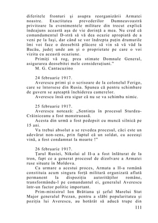 diferitele fronturi şi asupra reorganizării Armatei
noastre.    Exactitatea    prevederilor   Dumneavoastră
privitoare la evenimentele militare din trecut explică
îndeajuns această aşa de vie dorinţă a mea. Nu cred că
comandamentul D-stră să vă dea ocazie apropiată de a
veni pe la Iaşi, dar când se vor îndrepta puţin drumurile
îmi voi face o deosebită plăcere să vin să vă văd la
Bacău, judeţ unde am şi o proprietate pe care o voi
vizita cu această ocaziune.
     Primiţi vă rog, prea stimate Domnule General,
asigurarea deosebitei mele consideraţiuni.”
     M. G. Cantacuzino

    24 februarie 1917.
    Averescu primi şi o scrisoare de la colonelul Ferigo,
care se întorsese din Rusia. Spunea că pentru schimbare
de guvern se aşteaptă închiderea camerelor.
    Averescu însă era sigur că nu se va schimba nimic.

    25 februarie 1917.
    Averescu notează: „Sentinţa în procesul Sturdza-
Crăiniceanu a fost monstruoasă.
    Acesta din urmă a fost pedepsit cu muncă silnică pe
15 ani.
    Va trebui absolut a se revedea procesul, căci este un
adevărat non-sens, prin faptul că un soldat, cu aceeaşi
vină, a fost condamnat la moarte !”

     26 februarie 1917.
     Ţarul Rusiei, Nikolai al II-a a fost înlăturat de la
tron, fapt ce a generat procesul de dizolvare a Armatei
ruse situate în Moldova.
     Ca urmare a acestui proces, Armata a II-a română
constituia acum singura forţă militară organizată aflată
permanent      la    dispoziţia   autorităţilor  române,
transformându-l pe comandantul ei, generalul Averescu
într-un factor politic important.
     Prim-ministrul Ion Brătianu şi şeful Marelui Stat
Major generalul Prezan, pentru a slăbi popularitatea şi
poziţia lui Averescu, au hotărât să aducă trupe din
                                                     111
 