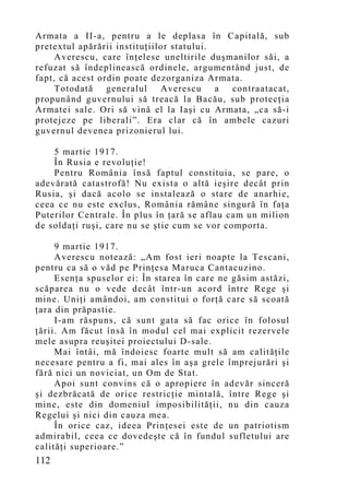 Armata a II-a, pentru a le deplasa în Capitală, sub
pretextul apărării instituţiilor statului.
     Averescu, care înţelese uneltirile duşmanilor săi, a
refuzat să îndeplinească ordinele, argumentând just, de
fapt, că acest ordin poate dezorganiza Armata.
     Totodată    generalul    Averescu     a contraatacat,
propunând guvernului să treacă la Bacău, sub protecţia
Armatei sale. Ori să vină el la Iaşi cu Armata, „ca să-i
protejeze pe liberali”. Era clar că în ambele cazuri
guvernul devenea prizonierul lui.

    5 martie 1917.
    În Rusia e revoluţie!
    Pentru România însă faptul constituia, se pare, o
adevărată catastrofă! Nu exista o altă ieşire decât prin
Rusia, şi dacă acolo se instalează o stare de anarhie,
ceea ce nu este exclus, România rămâne singură în faţa
Puterilor Centrale. În plus în ţară se aflau cam un milion
de soldaţi ruşi, care nu se ştie cum se vor comporta.

     9 martie 1917.
     Averescu notează: „Am fost ieri noapte la Tescani,
pentru ca să o văd pe Prinţesa Maruca Cantacuzino.
     Esenţa spuselor ei: În starea în care ne găsim astăzi,
scăparea nu o vede decât într-un acord între Rege şi
mine. Uniţi amândoi, am constitui o forţă care să scoată
ţara din prăpastie.
     I-am răspuns, că sunt gata să fac orice în folosul
ţării. Am făcut însă în modul cel mai explicit rezervele
mele asupra reuşitei proiectului D-sale.
     Mai întâi, mă îndoiesc foarte mult să am calităţile
necesare pentru a fi, mai ales în aşa grele împrejurări şi
fără nici un noviciat, un Om de Stat.
     Apoi sunt convins că o apropiere în adevăr sinceră
şi dezbrăcată de orice restricţie mintală, între Rege şi
mine, este din domeniul imposibilităţii, nu din cauza
Regelui şi nici din cauza mea.
     În orice caz, ideea Prinţesei este de un patriotism
admirabil, ceea ce dovedeşte că în fundul sufletului are
calităţi superioare.”
112
 