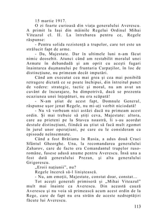 15 martie 1917.
     O zi foarte curioasă din viaţa generalului Averescu.
A primit la Iaşi din mâinile Regelui Ordinul Mihai
Viteazul cl. II. La întrebarea pentru ce, Regele
răspunse:
     - Pentru solida rezistenţă a trupelor, care tot este un
strălucit fapt de arme.
     - Da, Majestate. Dar în ultimele luni n-am făcut
nimic deosebit. Atunci când am restabilit moralul unei
Armate în debandadă şi am oprit cu aceşti fugari
înaintarea duşmanului pe fruntaria Carpaţilor, în loc de
distincţiune, nu primeam decât imputări.
     Când am executat cea mai grea şi cea mai penibilă
retragere dictată ce se poate închipui, din întreitul punct
de vedere: strategic, tactic şi moral, nu am avut un
cuvânt de încurajare, ba dimpotrivă, dacă se prezenta
ocaziunea unei înţepături, nu era scăpată!
     - N-am ştiut de acest fapt, Domnule General,
răspunse uşor jenat Regele, nu mi-aţi vorbit niciodată!
     - Nu vă vorbeam nici astăzi dacă nu primeam acest
ordin. Şi mai trebuie să ştiţi ceva, Majestate: altora,
care au prieteni pe la Stavca noastră, li s-au acordat
destule distincţiuni, fiindcă au ştiut să facă mult zgomot
în jurul unor operaţiuni, pe care eu le consideram ca
episoade neînsemnate.
     Când a fost Brătianu în Rusia, a adus două Cruci
Sfântul Gheorghe. Una, la recomandarea generalului
Zaharov, care de facto era Comandantul trupelor ruso-
române, fusese adusă anume pentru Averescu. Însă una a
fost dată generalului Prezan, şi alta generalului
Grigorescu.
     „Eroii naţiunii”, nu?
     Regele încercă să-l liniştească.
     - Nu, am emoţii, Majestate, constat doar, constat…
     Tot aceşti generali primiseră şi „Mihai Viteazul”
mult mai înainte ca Averescu. Din această cauză
Averescu şi nu voia să primească acum acest ordin de la
Rege, care de fapt nu era străin de aceste nedreptăţiri
făcute lui Averescu.
                                                        113
 