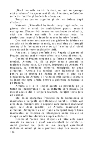 „Dacă lucrurile nu vin la timp, nu mai au aproape
nici o valoare” va spune mai târziu Averescu, referindu-
se la distincţiile şi laudele în adresa sa.
     Totuşi nu era un orgolios şi nici un bolnav după
distincţii.
     Notează: „Răscolind în fundul conştiinţei mele, nu
găsesc nici o urmă de amărăciune pentru această
nedreptate. Dimpotrivă, aveam un sentiment de mândrie,
căci am rămas neclintit în seninătatea mea, în
patriotismul meu şi în încrederea mea în mine însumi.
     Cea mai mare recompensă am găsit-o în iubirea ce
am ştiut să inspir trupelor mele, sau mai bine zis întregii
Armate şi în încrederea ce o au toţi în mine şi al cărui
ecou răsună în toate unghiurile ţării.
     Am avut o lungă conferinţă cu Regele şi generalul
Prezan, asupra unei viitoare ofensive a Armatei noastre.
     Generalul Prezan propune a se forma o altă Armată
română, Armata I-a. Să se puie această Armată în
regiunea Nămoloasa. De acolo, împreună cu Armata VI
rusească, să pornească ofensiva principală pe două
direcţiuni: Armata I-a română spre Râmnicul Sărat
pentru ca să arunce pe inamic în munţi şi deci să-l
nimicească, iar Armata VI rusească prin aceeaşi spărtură
să înainteze spre Brăila pentru a deschide comunicaţia
pe Dunăre.
     Armata a II-a în timpul acesta va pătrunde pe la
Oituz în Transilvania şi se va îndrepta spre Braşov. În
modul acesta din o singură lovitură, curăţim toată ţara
de duşmani.
     Mai întâi spargerea frontului pe la Nămoloasa şi
înaintarea divergentă spre Râmnicul Sărat şi Brăila vor
crea două flancuri într-o regiune care permite manevra!
Apoi cele două jumătăţi de Armată, înaintând în
direcţiuni divergente cu un flanc descoperit înspre baza
inamicului, ar însemna ca înfrângerea uneia din ele să
atragă un adevărat dezastru asupra celeilalte.
     Generalul Prezan mi-a răspuns că între cele două
Armate va arunca o masă considerabilă de cavalerie.
Acest general nici până azi n-a priceput caracterul
războiului actual şi nu a parvenit să-şi dea seama de
114
 