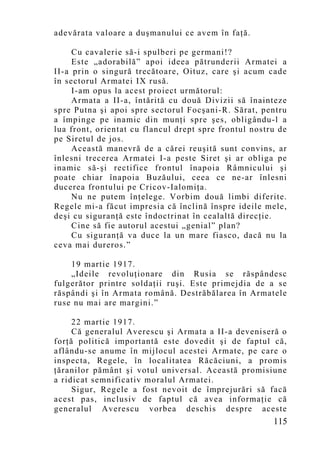 adevărata valoare a duşmanului ce avem în faţă.

     Cu cavalerie să-i spulberi pe germani!?
     Este „adorabilă” apoi ideea pătrunderii Armatei a
II-a prin o singură trecătoare, Oituz, care şi acum cade
în sectorul Armatei IX rusă.
     I-am opus la acest proiect următorul:
     Armata a II-a, întărită cu două Divizii să înainteze
spre Putna şi apoi spre sectorul Focşani-R. Sărat, pentru
a împinge pe inamic din munţi spre şes, obligându-l a
lua front, orientat cu flancul drept spre frontul nostru de
pe Siretul de jos.
     Această manevră de a cărei reuşită sunt convins, ar
înlesni trecerea Armatei I-a peste Siret şi ar obliga pe
inamic să-şi rectifice frontul înapoia Râmnicului şi
poate chiar înapoia Buzăului, ceea ce ne-ar înlesni
ducerea frontului pe Cricov-Ialomiţa.
     Nu ne putem înţelege. Vorbim două limbi diferite.
Regele mi-a făcut impresia că înclină înspre ideile mele,
deşi cu siguranţă este îndoctrinat în cealaltă direcţie.
     Cine să fie autorul acestui „genial” plan?
     Cu siguranţă va duce la un mare fiasco, dacă nu la
ceva mai dureros.”

    19 martie 1917.
    „Ideile revoluţionare din Rusia se răspândesc
fulgerător printre soldaţii ruşi. Este primejdia de a se
răspândi şi în Armata română. Destrăbălarea în Armatele
ruse nu mai are margini.”

     22 martie 1917.
     Că generalul Averescu şi Armata a II-a deveniseră o
forţă politică importantă este dovedit şi de faptul că,
aflându-se anume în mijlocul acestei Armate, pe care o
inspecta, Regele, în localitatea Răcăciuni, a promis
ţăranilor pământ şi votul universal. Această promisiune
a ridicat semnificativ moralul Armatei.
     Sigur, Regele a fost nevoit de împrejurări să facă
acest pas, inclusiv de faptul că avea informaţie că
generalul Averescu vorbea deschis despre aceste
                                                       115
 