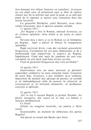 fost detaşaţi trei ofiţeri francezi ca consilieri. Averescu
nu era omul care să primească uşor şi fără să replice
sfaturi nici de la militari mai mari în grad, şi cu atât mai
puţin de la căpitani şi maiori care cunoşteau doar din
auzite lucrurile.
     Cu generalul Berthelot, şeful Misiunii, avea chiar
relaţii tensionate, deşi îi aprecia anumite calităţi.
     11 aprilie 1917.
     „Eri Regina a fost la Roman, notează Averescu, ca
să viziteze spitalele, între altele şi pe acela al soţiei
mele.
     Nevasta mea a mers şi ea la Roman ca să întâmpine
pe Regină... Apoi a plecat la Oneşti la inaugurarea
spitalului.
     După serviciul divin, i-am dat cuvântul generalului
Grigorescu. Cuvântarea lui era prea tămâietoare şi de o
fanfaronadă cam nepotrivită. A numit-o pe Regină,
Împărăteasă. Când mai mult de jumătate de ţară este
cotropită, nu ştiu dacă sună bine aceste cuvinte.
     Cred că generalul Grigorescu mai voia un Ordin!”

    14 aprilie 1917.
    Inactivitatea este un mare adversar al păstrării
capacităţii combative în toate armatele lumii. Conştient
de acest fapt, Averescu, a pus unităţile să-şi strămute
depozitele de muniţii mai aproape de poziţii, să extindă
şi să îmbunătăţească căile de pornire în ofensivă, să
construiască şi să întreţină drumurile, să desfăşoare
exerciţii şi aplicaţii.

    23 aprilie 1917.
    „Eri la ora 8 soseşte Regele şi prinţul Niculae. Au
plecat incognito, din cauza că în Iaşi s-a bănuit o
mişcare antidinastică.
    Ce farsă!
    Zeloşii au exagerat lucrurile, iar panica a făcut
restul.
    Incontestabil, un moment de slăbiciune din partea
Regelui!
    Am plecat cu trenul din Bacău spre front.
                                                        117
 