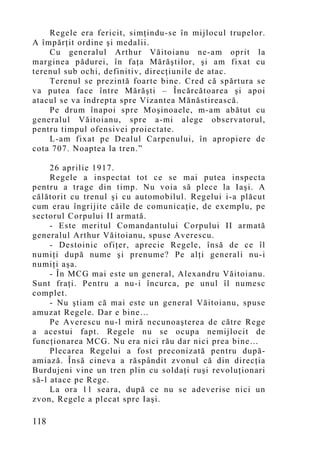 Regele era fericit, simţindu-se în mijlocul trupelor.
A împărţit ordine şi medalii.
    Cu generalul Arthur Văitoianu ne-am oprit la
marginea pădurei, în faţa Mărăştilor, şi am fixat cu
terenul sub ochi, definitiv, direcţiunile de atac.
    Terenul se prezintă foarte bine. Cred că spărtura se
va putea face între Mărăşti – Încărcătoarea şi apoi
atacul se va îndrepta spre Vizantea Mănăstirească.
    Pe drum înapoi spre Moşinoaele, m-am abătut cu
generalul Văitoianu, spre a-mi alege observatorul,
pentru timpul ofensivei proiectate.
    L-am fixat pe Dealul Carpenului, în apropiere de
cota 707. Noaptea la tren.”

     26 aprilie 1917.
     Regele a inspectat tot ce se mai putea inspecta
pentru a trage din timp. Nu voia să plece la Iaşi. A
călătorit cu trenul şi cu automobilul. Regelui i-a plăcut
cum erau îngrijite căile de comunicaţie, de exemplu, pe
sectorul Corpului II armată.
     - Este meritul Comandantului Corpului II armată
generalul Arthur Văitoianu, spuse Averescu.
     - Destoinic ofiţer, aprecie Regele, însă de ce îl
numiţi după nume şi prenume? Pe alţi generali nu-i
numiţi aşa.
     - În MCG mai este un general, Alexandru Văitoianu.
Sunt fraţi. Pentru a nu-i încurca, pe unul îl numesc
complet.
     - Nu ştiam că mai este un general Văitoianu, spuse
amuzat Regele. Dar e bine…
     Pe Averescu nu-l miră necunoaşterea de către Rege
a acestui fapt. Regele nu se ocupa nemijlocit de
funcţionarea MCG. Nu era nici rău dar nici prea bine…
     Plecarea Regelui a fost preconizată pentru după-
amiază. Însă cineva a răspândit zvonul că din direcţia
Burdujeni vine un tren plin cu soldaţi ruşi revoluţionari
să-l atace pe Rege.
     La ora 11 seara, după ce nu se adeverise nici un
zvon, Regele a plecat spre Iaşi.

118
 