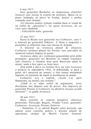 6 mai 1917.
    Sosi generalul Berthelot cu inspectarea ofiţerilor
francezi care lucrau la centrul de instruire. Spuse că se
poate întâmpla să plece în Franţa, pentru a prelua
comanda unei Armate.
    „Ce bucurie pentru Armata română dacă ar scapă de
un astfel de „specialist”!, îşi spuse Averescu, iar cu
voce rosti zâmbind:
    - Felicitările mele, generale.

    23 mai 1917
    Seara la Bacău sosi generalul rus Cerbaciov, care l-
a înlocuit pe generalul Zaharov. A făcut o inspecţie a
poziţiilor şi ofiţerilor ruşi care lucrau în Armată.
    A discutat cu Averescu planul de ofensivă.
Cerbaciov susţinea planul lui Prezan, care prevedea că
inamicul trebuie împins în munţi.
    Averescu căuta să-i vorbească generalului prin pilde
proaspete: generalul rus Brusilov în timpul renumitei
sale ofensive a înaintat bine prin Bucovina până în
munţi, unde a fost oprit cu forţe mici.
    Altă pildă a dat-o cu Armata II-a, pe care Averescu
o primise în septembrie 1916, în debandadă, şi dacă a
putut să-l oprească pe inamic, a fost numai mulţumită
faptului că acţiunile de luptă se desfăşurau în munţi.
    Cerbaciov avu o replică: „Acolo l-ai oprit
Dumneata, nu munţii sau Armata.”
    „Când ţi se aduc astfel de argumente, orice
discuţiune mai departe este de prisos. Am impresia că
generalul Prezan şi Cerbaciov au absolvit aceeaşi şcoală
militară!”– se gândi Averescu.

    30 mai 1917.
    Mare consiliu în vederea pregătirii ofensivei
proiectate. Participă: Regele, Prinţul Carol, generalii:
Cerbaciov, Averescu, Prezan, Golovin.
    - Domnilor, li se adresă Regele celor prezenţi, am
adunat acest consiliu pentru a discuta planul de
operaţiuni,   propus   de   Marele    Cartier  General,

                                                     119
 