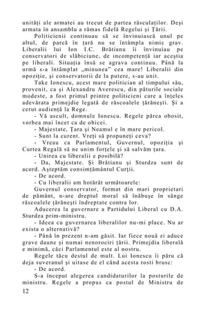 unităţi ale armatei au trecut de partea răsculaţilor. Deşi
armata în ansamblu a rămas fidelă Regelui şi Ţării.
     Politicienii continuau să se învinuiască unul pe
altul, de parcă în ţară nu se întâmpla nimic grav.
Liberalii lui Ion I.C. Brătianu îi învinuiau pe
conservatori de slăbiciune, de incompetenţă iar aceştia
pe liberali. Situaţia însă se agrava continuu. Până la
urmă s-a întâmplat „minunea” cea mare! Liberalii din
opoziţie, şi conservatorii de la putere, s-au unit.
     Take Ionescu, acest mare politician al timpului său,
provenit, ca şi Alexandru Averescu, din păturile sociale
modeste, a fost primul printre politicieni care a înţeles
adevărata primejdie legată de răscoalele ţărăneşti. Şi a
cerut audienţă la Rege.
     - Vă ascult, domnule Ionescu. Regele părea obosit,
vorbea mai încet ca de obicei.
     - Majestate, Ţara şi Neamul e în mare pericol.
     - Sunt la curent. Vreţi să propuneţi ceva?
     - Vreau ca Parlamentul, Guvernul, opoziţia şi
Curtea Regală să ne unim forţele şi să salvăm ţara.
     - Unirea cu liberalii e posibilă?
     - Da, Majestate. Şi Brătianu şi Sturdza sunt de
acord. Aşteptăm consimţământul Curţii.
     - De acord.
     - Cu liberalii am hotărât următoarele:
     Guvernul conservator, format din mari proprietari
de pământ, n-are dreptul moral să înăbuşe în sânge
răscoalele ţărăneşti îndreptate contra lor.
     Aducerea la guvernare a Partidului Liberal cu D.A.
Sturdza prim-ministru.
     - Ideea cu guvernarea liberalilor nu-mi place. Nu ar
exista o alternativă?
     - Până în prezent n-am găsit. Iar fiece nouă zi aduce
grave daune şi numai nenorociri ţării. Primejdia liberală
e minimă, căci Parlamentul este al nostru.
     Regele tăcu destul de mult. Lui Ionescu îi păru că
deja suveranul şi uitase de el când acesta rosti brusc:
     - De acord.
     S-a început alegerea candidaturilor la posturile de
ministru. Regele a propus ca postul de Ministru de
12
 
