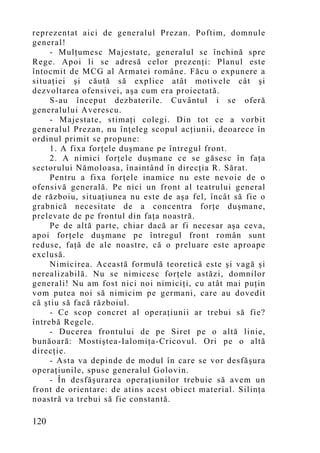 reprezentat aici de generalul Prezan. Poftim, domnule
general!
     - Mulţumesc Majestate, generalul se închină spre
Rege. Apoi li se adresă celor prezenţi: Planul este
întocmit de MCG al Armatei române. Făcu o expunere a
situaţiei şi căută să explice atât motivele cât şi
dezvoltarea ofensivei, aşa cum era proiectată.
     S-au început dezbaterile. Cuvântul i se oferă
generalului Averescu.
     - Majestate, stimaţi colegi. Din tot ce a vorbit
generalul Prezan, nu înţeleg scopul acţiunii, deoarece în
ordinul primit se propune:
     1. A fixa forţele duşmane pe întregul front.
     2. A nimici forţele duşmane ce se găsesc în faţa
sectorului Nămoloasa, înaintând în direcţia R. Sărat.
     Pentru a fixa forţele inamice nu este nevoie de o
ofensivă generală. Pe nici un front al teatrului general
de războiu, situaţiunea nu este de aşa fel, încât să fie o
grabnică necesitate de a concentra forţe duşmane,
prelevate de pe frontul din faţa noastră.
     Pe de altă parte, chiar dacă ar fi necesar aşa ceva,
apoi forţele duşmane pe întregul front român sunt
reduse, faţă de ale noastre, că o preluare este aproape
exclusă.
     Nimicirea. Această formulă teoretică este şi vagă şi
nerealizabilă. Nu se nimicesc forţele astăzi, domnilor
generali! Nu am fost nici noi nimiciţi, cu atât mai puţin
vom putea noi să nimicim pe germani, care au dovedit
că ştiu să facă războiul.
     - Ce scop concret al operaţiunii ar trebui să fie?
întrebă Regele.
     - Ducerea frontului de pe Siret pe o altă linie,
bunăoară: Mostiştea-Ialomiţa-Cricovul. Ori pe o altă
direcţie.
     - Asta va depinde de modul în care se vor desfăşura
operaţiunile, spuse generalul Golovin.
     - În desfăşurarea operaţiunilor trebuie să avem un
front de orientare: de atins acest obiect material. Silinţa
noastră va trebui să fie constantă.

120
 