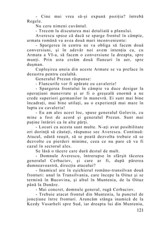 - Cine mai vrea să-şi expună poziţia? întrebă
Regele.
    Nu ceru nimeni cuvântul.
    - Trecem la discutarea mai detaliată a planului.
    Averescu spuse că dacă se sparge frontul în câmpie,
armata română va avea două mari inconveniente:
    - Spargerea în centru ne va obliga să facem două
conversiuni, şi în adevăr noi avem intenţia ca, cu
Armata a VI-a, să facem o conversiune la dreapta, spre
munţi. Prin asta creăm două flancuri în aer, spre
duşman.
    Copleşirea uneia din aceste Armate se va preface în
dezastru pentru cealaltă.
    Generalul Prezan răspunse:
    - Flancurile vor fi apărate cu cavalerie!
    - Spargerea frontului în câmpie va duce desigur la
operaţiuni manevrate şi ar fi o greşeală enormă a ne
crede superiori germanilor în manevră. Ei sunt mai bine
încadraţi, mai bine utilaţi, au o experienţă mai mare în
lupta cu cavaleria!
    - Eu am ales acest loc, spuse generalul Golovin, cu
mine a fost de acord şi generalul Prezan. Sunt mai
puţine întăriri ca în alte părţi.
    - Locuri ca acesta sunt multe. N-aţi avut posibilitate
ori dorinţă să căutaţi, răspunse sec Averescu. Continuă:
Atacul, odată reuşit, să se poată dezvolta trebuie să se
dezvolte cu pierderi minime, ceea ce nu pare că va fi
cazul în sectorul ales.
    Se lăsă o tăcere care dură destul de mult.
    - Domnule Averescu, întrerupse în sfârşit tăcerea
generalul Cerbaciov, şi care ar fi, după părerea
dumneavoastră, direcţia atacului?
    - Inamicul are în eşichierul româno-transilvan două
fronturi: unul în Transilvania, care începe la Oituz şi se
termină în Bucovina, şi altul în Muntenia, de la Oituz
până la Dunăre.
    - Mai concret, domnule general, rugă Cerbaciov.
    - Trebuie atacat frontul din Muntenia, la punctul de
joncţiune între fronturi. Aruncăm stânga inamică de la
Kezdy Vasarheli spre Sud, iar dreapta lui din Muntenia,
                                                      121
 