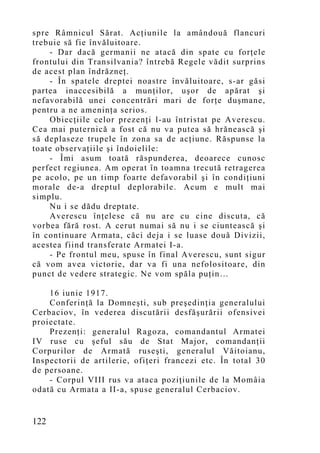 spre Râmnicul Sărat. Acţiunile la amândouă flancuri
trebuie să fie învăluitoare.
    - Dar dacă germanii ne atacă din spate cu forţele
frontului din Transilvania? întrebă Regele vădit surprins
de acest plan îndrăzneţ.
    - În spatele dreptei noastre învăluitoare, s-ar găsi
partea inaccesibilă a munţilor, uşor de apărat şi
nefavorabilă unei concentrări mari de forţe duşmane,
pentru a ne ameninţa serios.
    Obiecţiile celor prezenţi l-au întristat pe Averescu.
Cea mai puternică a fost că nu va putea să hrănească şi
să deplaseze trupele în zona sa de acţiune. Răspunse la
toate observaţiile şi îndoielile:
    - Îmi asum toată răspunderea, deoarece cunosc
perfect regiunea. Am operat în toamna trecută retragerea
pe acolo, pe un timp foarte defavorabil şi în condiţiuni
morale de-a dreptul deplorabile. Acum e mult mai
simplu.
    Nu i se dădu dreptate.
    Averescu înţelese că nu are cu cine discuta, că
vorbea fără rost. A cerut numai să nu i se ciuntească şi
în continuare Armata, căci deja i se luase două Divizii,
acestea fiind transferate Armatei I-a.
    - Pe frontul meu, spuse în final Averescu, sunt sigur
că vom avea victorie, dar va fi una nefolositoare, din
punct de vedere strategic. Ne vom spăla puţin…

    16 iunie 1917.
    Conferinţă la Domneşti, sub preşedinţia generalului
Cerbaciov, în vederea discutării desfăşurării ofensivei
proiectate.
    Prezenţi: generalul Ragoza, comandantul Armatei
IV ruse cu şeful său de Stat Major, comandanţii
Corpurilor de Armată ruseşti, generalul Văitoianu,
Inspectorii de artilerie, ofiţeri francezi etc. În total 30
de persoane.
    - Corpul VIII rus va ataca poziţiunile de la Momâia
odată cu Armata a II-a, spuse generalul Cerbaciov.


122
 