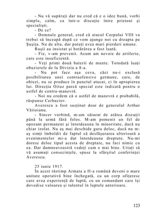 - Nu vă supăraţi dar nu cred că e o idee bună, vorbi
simplu, calm, ca într-o discuţie între prieteni şi
specialişti.
     - De ce?
     - Domnule general, cred că atacul Corpului VIII va
trebui să înceapă după ce vom ajunge noi cu dreapta pe
Şuşiţa. Nu de alta, dar puteţi avea mari pierderi umane.
     Ruşii au insistat şi hotărârea a fost luată.
     - Fie, v-am prevenit. Acum am nevoie de artilerie,
care este insuficientă.
     - Veţi primi două baterii de munte. Totodată luaţi
obuzierele de la Divizia a 8-a.
     - Nu pot face aşa ceva, căci nu-i exclusă
posibilitatea unei contraofensive germane, care, de
obicei, nu se produce în punctul atacat, ci în apropierea
lui. Direcţia Oituz parcă special este indicată pentru o
astfel de contra-manevră.
     - Noi nu credem că o astfel de manevră e probabilă,
răspunse Cerbaciov.
     Averescu a fost susţinut doar de generalul Arthur
Văitoianu.
     - Sincer vorbind, m-am săturat de atâtea discuţii
până la urmă fără folos. M-am pomenit un fel de
opozant permanent şi întotdeauna în minoritate, dacă nu
chiar izolat. Nu aş mai deschide gura deloc, dacă nu m-
aş simţi îmboldit de faptul că desfăşurarea ulterioară a
evenimentelor mi-a dat întotdeauna dreptate. Nu-mi
doresc deloc tipul acesta de dreptate, nu faci nimic cu
ea. Dar dumneavoastră vedeţi cum e mai bine. Uitaţi să
vă asumaţi consecinţele, spuse la sfârşitul conferinţei
Averescu.

    25 iunie 1917.
    În acest răstimp Armata a II-a română deveni o mare
unitate operativă bine închegată, cu un corp ofiţeresc
care avea experienţă de luptă, cu un comandant care îşi
dovedise valoarea şi talentul în luptele anterioare.



                                                     123
 