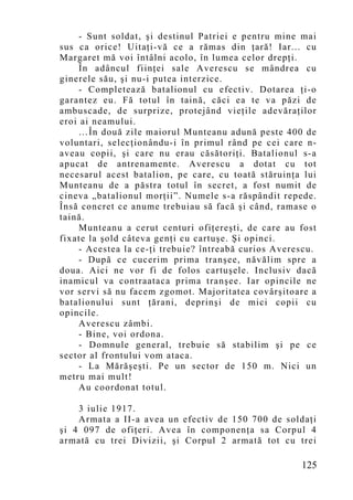 - Sunt soldat, şi destinul Patriei e pentru mine mai
sus ca orice! Uitaţi-vă ce a rămas din ţară! Iar... cu
Margaret mă voi întâlni acolo, în lumea celor drepţi.
     În adâncul fiinţei sale Averescu se mândrea cu
ginerele său, şi nu-i putea interzice.
     - Completează batalionul cu efectiv. Dotarea ţi-o
garantez eu. Fă totul în taină, căci ea te va păzi de
ambuscade, de surprize, protejând vieţile adevăraţilor
eroi ai neamului.
     …În două zile maiorul Munteanu adună peste 400 de
voluntari, selecţionându-i în primul rând pe cei care n-
aveau copii, şi care nu erau căsătoriţi. Batalionul s-a
apucat de antrenamente. Averescu a dotat cu tot
necesarul acest batalion, pe care, cu toată stăruinţa lui
Munteanu de a păstra totul în secret, a fost numit de
cineva „batalionul morţii”. Numele s-a răspândit repede.
Însă concret ce anume trebuiau să facă şi când, ramase o
taină.
     Munteanu a cerut centuri ofiţereşti, de care au fost
fixate la şold câteva genţi cu cartuşe. Şi opinci.
     - Acestea la ce-ţi trebuie? întreabă curios Averescu.
     - După ce cucerim prima tranşee, năvălim spre a
doua. Aici ne vor fi de folos cartuşele. Inclusiv dacă
inamicul va contraataca prima tranşee. Iar opincile ne
vor servi să nu facem zgomot. Majoritatea covârşitoare a
batalionului sunt ţărani, deprinşi de mici copii cu
opincile.
     Averescu zâmbi.
     - Bine, voi ordona.
     - Domnule general, trebuie să stabilim şi pe ce
sector al frontului vom ataca.
     - La Mărăşeşti. Pe un sector de 150 m. Nici un
metru mai mult!
     Au coordonat totul.

    3 iulie 1917.
    Armata a II-a avea un efectiv de 150 700 de soldaţi
şi 4 097 de ofiţeri. Avea în componenţa sa Corpul 4
armată cu trei Divizii, şi Corpul 2 armată tot cu trei

                                                      125
 