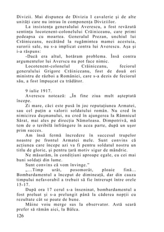 Divizii. Mai dispunea de Divizia I cavalerie şi de alte
unităţi care nu intrau în componenţa Diviziilor.
     La insistenţa generalului Averescu, a fost revăzută
sentinţa locotenent-colonelului Crăiniceanu, care primi
pedeapsa cu moartea. Generalul Prezan, unchiul lui
Crăiniceanu, necătând la rugămintea mamei acestuia,
surorii sale, nu s-a implicat contra lui Averescu. Aşa şi
i-a răspuns:
     -Dacă era altul, hotăram problema. Însă contra
argumentelor lui Averscu nu pot face nimic.
     Locotenent-colonelul       Crăiniceanu,     feciorul
generalului Grigore Crăiniceanu, fost de două ori
ministru de război a României, care s-a dezis de feciorul
său, a fost împuşcat ca trădător.

     9 iulie 1917.
     Averescu notează: „În fine ziua mult aşteptată
începe.
     Zi mare, căci este pusă în joc reputaţiunea Armatei,
sau cel puţin a valorii soldatului român. Nu cred în
nimicirea duşmanului, nu cred în ajungerea la Râmnicul
Sărat, mai ales pe direcţia Nămoloasa. Dimpotrivă, mă
tem de o teribilă înfrângere în acea parte, după un uşor
prim succes.
     Am însă fermă încredere în succesul trupelor
noastre pe frontul Armatei mele. Sunt convins că
acţiunea care începe azi va fi pentru soldatul nostru un
titlu de glorie, şi pentru ţară motiv sigur de mândrie.
     Ne măsurăm, în condiţiuni aproape egale, cu cei mai
buni soldaţi din lume.
     Sunt convins că vom învinge.”
     „…Timp        urât,    posomorât,     ploaie    fină...
Bombardamentul a început de dimineaţă, dar din cauza
timpului nefavorabil a trebuit să fie întrerupt între orele
15-17.
     După ora 17 cerul s-a înseninat, bombardamentul a
fost preluat şi s-a prelungit până la căderea nopţii cu
rezultate cât se poate de bune.
     Mâine voiu merge sus la observator. Astă seară
prefer să rămân aici, la Bâlca.
126
 