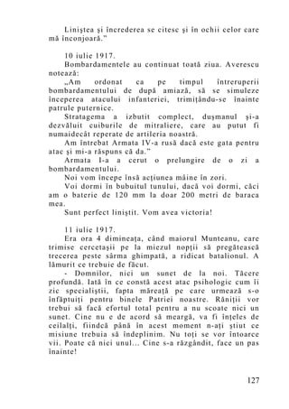 Liniştea şi încrederea se citesc şi în ochii celor care
mă înconjoară.”

    10 iulie 1917.
    Bombardamentele au continuat toată ziua. Averescu
notează:
    „Am      ordonat     ca   pe    timpul    întreruperii
bombardamentului de după amiază, să se simuleze
începerea atacului infanteriei, trimiţându-se înainte
patrule puternice.
    Stratagema a izbutit complect, duşmanul şi-a
dezvăluit cuiburile de mitraliere, care au putut fi
numaidecât reperate de artileria noastră.
    Am întrebat Armata IV-a rusă dacă este gata pentru
atac şi mi-a răspuns că da.”
    Armata I-a a cerut o prelungire de o zi a
bombardamentului.
    Noi vom începe însă acţiunea mâine în zori.
    Voi dormi în bubuitul tunului, dacă voi dormi, căci
am o baterie de 120 mm la doar 200 metri de baraca
mea.
    Sunt perfect liniştit. Vom avea victoria!

     11 iulie 1917.
     Era ora 4 dimineaţa, când maiorul Munteanu, care
trimise cercetaşii pe la miezul nopţii să pregătească
trecerea peste sârma ghimpată, a ridicat batalionul. A
lămurit ce trebuie de făcut.
     - Domnilor, nici un sunet de la noi. Tăcere
profundă. Iată în ce constă acest atac psihologic cum îi
zic specialiştii, fapta măreaţă pe care urmează s-o
înfăptuiţi pentru binele Patriei noastre. Răniţii vor
trebui să facă efortul total pentru a nu scoate nici un
sunet. Cine nu e de acord să meargă, va fi înţeles de
ceilalţi, fiindcă până în acest mo ment n-aţi ştiut ce
misiune trebuia să îndeplinim. Nu toţi se vor întoarce
vii. Poate că nici unul... Cine s-a răzgândit, face un pas
înainte!


                                                       127
 