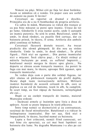 Nimeni nu păşi. Mihai citi pe faţa lor doar hotărâre.
Acum se mândrea că e român. Un popor care are astfel
de oameni nu poate fi învins!
     Cercetaşii au raportat că drumul e deschis.
Primejdia era de a nu fi bombardaţi de propria artilerie.
     Cu sabia în mână, Munteanu se ridică din tranşee şi
cu pas bine măsurat se porni spre inamic. Uitase de tot
pe lume. Gândurile îi erau numai acolo, unde îi aşteaptă
un inamic puternic. Se uită în urmă. Batalionul, umăr la
umăr, în două rânduri, cu puştile fără cartuşe, dar cu
baioneta prinsă, în tăcere, îl urma. Artileria din ambele
părţi continua să bubuie.
     Cercetaşii făcuseră destule treceri. Au trecut
piedicile din sârmă ghimpată. Şi din nou au strâns
rândurile. Umăr la umăr, în două rânduri... În plină
figură... Fără nici un zgomot... Din partea inamicului
nici o mişcare. Încă câţiva paşi... Cu dinţii strânşi şi
mâinile încleştate pe armă, cu sufletul împietrit...,
batalionul morţii mergea în tăcere spre glorie... Nu
departe se zăreau acum tranşeele inamice. Au pornit în
fuga cea mai mare, în tăcere, aproape fără zgomot, spre
tranşeele inamicului.
     Se vedea deja cum o parte din soldaţi fugeau, iar
alţii căutau să părăsească tranşeele de profil deplin,
făcute după toate instrucţiunile militare. Militarii
inamici buimăciţi de această coloană în alb, care se
deplasa ca un zid de fantome, toată în alb, fu cumplită.
În scurt timp, au fost răpuşi de baionete, neînţelegând
ale cui...
     După ce au curăţit tranşeele de inamic, maiorul
Munteanu ordonă:
     - Încărcaţi armele şi înaintăm spre linia a doua de
apărare. Acum se poate împuşca în toată plăcerea.
     Între timp nemţii se dezmeticiră şi au contraatacat,
susţinuţi de focul mitralierelor. Batalionul s-a ridicat în
întâmpinarea inamicului. Dar tot aşa, fără nici o
împuşcătură, în tăcere, lucrând numai cu baioneta.
     Lupta a fost crâncenă, nemţii fiind cunoscuţi, ori
mai bine zis apreciaţi, ca cei mai buni luptători cu
baioneta din lume. Nu degeaba Munteanu i-a ales pe cei
128
 
