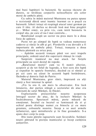 mai buni luptători la baionetă. Se auzeau răcnete de
durere, se tăvăleau corpurile neînsufleţite ale celor
morţi de ambele părţi.
     Cu sabia în mână maiorul Munteanu nu putea opune
o rezistenţă dârză unui inamic înarmat cu o puşcă cu
baionetă. Izbuti totuşi să respingă atacul unui german pe
care îl tăie. Al doilea se dovedi însă mai bine pregătit
şi... Mihai simţi, ca prin vis, cum intră baioneta în
corpul său, pe care el nu-l mai controla...
     Batalionul ocupă un sector nu prea mare în a doua
linie de apărare.
     Peste tot pe câmpul de luptă se vedeau numeroase
cadavre şi răniţi în alb şi gri. Pierderile s-au dovedit a fi
importante de ambele părţi. Totuşi, tranşeea a doua
trebuia păstrată cu orice preţ.
     - Apărăm această tranşee până vor sosi trupele
principale, ordonă unul din superiorii rămaşi în viaţă.
     Surpriză: inamicul nu mai atacă. Iar forţele
principale au sosit destul de repede.
     „Batalionul morţii” cum va fi numit ulterior,
acoperit şi de tot felul de legende, a fost scos din luptă
şi expediat în spatele frontului, ducând cu ei răniţii şi
pe cei care au căzut în această luptă hotărâtoare,
făcându-şi datoria faţă de Patrie.
     Maiorul Munteanu, grav rănit, împreună cu alţi
răniţi a fost internat la spital.
     „Fix la ora 4, am mers la observator. Era încă
întuneric, dar partea stângă a sectorului de atac era
luminată de satul Mărăşti, în flăcări.
     Exploziunile     proiectilelor    noastre    acopereau
întregul sector de atac, de la inclusiv Mărăşti la
Încărcătoarea. Spectacol măreţ, peste măsură de
emoţionat. Încetul cu încetul se luminează de zi şi
ochiul poate distinge numai cu binoclu şi cu mare
greutate, coloanele noastre. Încep a se auzi armele
infanteriei, apoi mitralierele şi în fine grenadele. S-a
ajuns deci corp la corp.
     Din toate părţile rapoartele sunt favorabile. Soldaţii
noştri pătrund în poziţia inamicului şi încep curăţirea
şanţurilor.
                                                         129
 