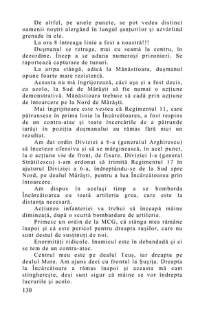 De altfel, pe unele puncte, se pot vedea distinct
oamenii noştri alergând în lungul şanţurilor şi azvârlind
grenade în ele.
     La ora 8 întreaga linie a fost a noastră!!!
     Duşmanul se retrage, mai cu seamă la centru, în
dezordine. Încep a se aduna numeroşi prizonieri. Se
raportează capturare de tunuri.
     La aripa stângă, adică la Mănăstioara, duşmanul
opune foarte mare rezistenţă.
     Aceasta nu mă îngrijorează, căci aşa şi a fost decis,
ca acolo, la Sud de Mărăşti să fie numai o acţiune
demonstrativă. Mănăstioara trebuie să cadă prin acţiune
de întoarcere pe la Nord de Mărăşti.
     Mai îngrijitoare este vestea că Regimentul 11, care
pătrunsese în prima linie la Încărcătoarea, a fost respins
de un contra-atac şi toate încercările de a pătrunde
iarăşi în poziţia duşmanului au rămas fără nici un
rezultat.
     Am dat ordin Diviziei a 6-a (generalul Arghirescu)
să înceteze ofensiva şi să se mărginească, în acel punct,
la o acţiune vie de front, de fixare. Diviziei I-a (general
Strătilescu) i-am ordonat să trimită Regimentul 17 în
ajutorul Diviziei a 6-a, îndreptându-se de la Sud spre
Nord, pe dealul Mărăşti, pentru a lua Încărcătoarea prin
întoarcere.
     Am dispus în acelaşi timp a se bombarda
Încărcătoarea cu toată artileria grea, care este la
distanţa necesară.
     Acţiunea infanteriei va trebui să înceapă mâine
dimineaţă, după o scurtă bombardare de artilerie.
     Primesc un ordin de la MCG, că stânga mea rămâne
înapoi şi că este pericol pentru dreapta ruşilor, care nu
sunt destul de susţinuţi de noi.
     Enormităţi ridicole. Inamicul este în debandadă şi ei
se tem de un contra-atac.
     Centrul meu este pe dealul Teuş, iar dreapta pe
dealul Mare. Am ajuns deci cu frontul la Şuşiţa. Dreapta
la Încărcătoare a rămas înapoi şi aceasta mă cam
stinghereşte, deşi sunt sigur că mâine se vor îndrepta
lucrurile şi acolo.
130
 