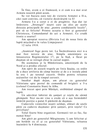 În fine, avem o zi frumoasă, o zi cum n-a mai avut
Armata noastră până acum.
    Se vor bucura oare toţi de victoria Armatei a II-a,
căci sunt convins, că victorie desăvârşită va fi!
    Armata I-a a cerut o zi de pregătire. Aşa dar iar
întârziere. „Strategii” noştri care au ales pe acolo
direcţia principală de atac „pentru condiţiunile locale”,
pot să se felicite! Printre aceştia a fost şi generalul
Christescu, Comandantul de azi a Armatei. Ce crudă
ironie a soartei!
    Am apropiat rezerva (Divizia I-a) de noua linie de
luptă mişcând-o în valea Limpejoarei
    12 iulie 1918.

     „Inamicul fuge peste tot. La Încărcătoarea nici n-a
mai fost nevoie de atac. Simpla ameninţare cu
întoarcerea Regimentului 17, pe la Sud, a făcut pe
duşman să se retragă chiar în cursul nopţii.
     De asemenea şi la Mănăstioara, ameninţată de la
Nord şi-a produs efectul.
     Am oprit de aseară trupele pe linia Şuşiţa, cu ordin
de a duce artileria de câmp înainte şi de a o instala până
la ora 1 pe terenul cucerit. Ordin pentru reluarea
acţiunilor voi da la timpul cuvenit.
     Imediat după dejun, am plecat cu generalul
Văitoianu spre postul de comandă al brigăzii a 5-a
(colonel Constantin Stan) la Alba.
     Am trecut apoi prin Mărăşti, străbătând câmpul de
luptă.
     Un adevărat labirint de şanţuri şi reţele de sârmă
ghimpată. Nici nu-mi vine a crede că o aşa formidabil
întărită poziţie a putut fi părăsită de duşman.
     Cadavrele voinicilor noştri soldaţi, alături de unele
părţi cu cadavre duşmane: prin şanţuri, prin reţele! Ce
privelişte!
     Totul foarte bine organizat. Germanii tot ce fac, fac
numai bine!
     Am găsit pe generalul Mărgineanu. L-am felicitat şi
am hotărât cu el şi cu generalul Văitoianu, reluarea
înaintării la 4 dimineaţa.
                                                      131
 