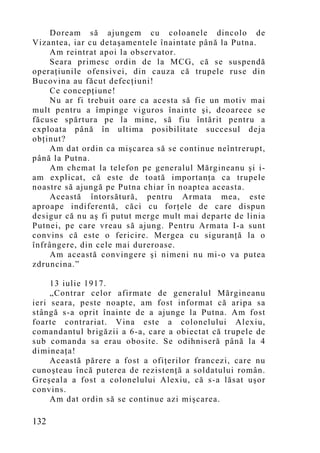 Doream să ajungem cu coloanele dincolo de
Vizantea, iar cu detaşamentele înaintate până la Putna.
    Am reintrat apoi la observator.
    Seara primesc ordin de la MCG, că se suspendă
operaţiunile ofensivei, din cauza că trupele ruse din
Bucovina au făcut defecţiuni!
    Ce concepţiune!
    Nu ar fi trebuit oare ca acesta să fie un motiv mai
mult pentru a împinge viguros înainte şi, deoarece se
făcuse spărtura pe la mine, să fiu întărit pentru a
exploata până în ultima posibilitate succesul deja
obţinut?
    Am dat ordin ca mişcarea să se continue neîntrerupt,
până la Putna.
    Am chemat la telefon pe generalul Mărgineanu şi i-
am explicat, că este de toată importanţa ca trupele
noastre să ajungă pe Putna chiar în noaptea aceasta.
    Această întorsătură, pentru Armata mea, este
aproape indiferentă, căci cu forţele de care dispun
desigur că nu aş fi putut merge mult mai departe de linia
Putnei, pe care vreau să ajung. Pentru Armata I-a sunt
convins că este o fericire. Mergea cu siguranţă la o
înfrângere, din cele mai dureroase.
    Am această convingere şi nimeni nu mi-o va putea
zdruncina.”

     13 iulie 1917.
     „Contrar celor afirmate de generalul Mărgineanu
ieri seara, peste noapte, am fost informat că aripa sa
stângă s-a oprit înainte de a ajunge la Putna. Am fost
foarte contrariat. Vina este a colonelului Alexiu,
comandantul brigăzii a 6-a, care a obiectat că trupele de
sub comanda sa erau obosite. Se odihniseră până la 4
dimineaţa!
     Această părere a fost a ofiţerilor francezi, care nu
cunoşteau încă puterea de rezistenţă a soldatului român.
Greşeala a fost a colonelului Alexiu, că s-a lăsat uşor
convins.
     Am dat ordin să se continue azi mişcarea.

132
 