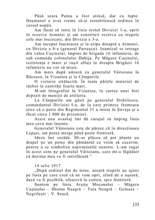 Până seara Putna a fost atinsă, dar cu lupte.
Duşmanul a avut vreme să-şi restabilească ordinea în
cursul nopţii.
     Am făcut să intre în linie restul Diviziei 1-a, oprit
în rezerva Armatei şi am constituit rezerva cu trupele
cele mai încercate, din Divizia a 3-a.
     Am început înaintarea şi la aripa dreaptă a Armatei,
cu Divizia a 8-a (general Patraşcu). Inamicul se retrage
din valea Caşinului, împins de brigada 16 infanterie, de
sub comanda colonelului Dabija. Pe Măgura Caşinului,
rezistenţa e mare şi ruşii aflaţi la dreapta Brigăzii 16
infanterie nu vor să mişte.
     Am mers după amiază cu generalul Văitoianu la
Răcoasa, la Vizantea şi la Câmpurile.
     O victorie strălucită. În toate părţile material de
război în cantităţi foarte mari.
     M-am fotografiat la Vizantea, în curtea unui fost
depozit de muniţii de artilerie.
     La Câmpurile am găsit pe generalul Strătilescu,
comandantul Diviziei I-a, de la care primesc frumoasa
ştire că o parte din Regimentul 31 a intrat în Şoveja şi a
făcut circa 1 000 de prizonieri.
     Acest nou avantaj îmi dă curajul să împing linia
mea ceva mai înainte.
     Generalul Văitoianu este de părere că în direcţiunea
Lepşei, am putea merge până peste frontieră.
     Ideea îmi surâde. Mi-ar plăcea să pot planta un
drapel pe un petec din pământul ce voim să cucerim,
pentru a se simboliza aspiraţiunile noastre. L-am rugat
în acest sens pe generalul Văitoianu, care mi-a făgăduit
că dorinţa mea va fi satisfăcută.”

    14 iulie 1917
    „După ordinul dat de mine, aseară trupele au ajuns
pe linia pe care cred că ne vom opri, afară de o uşoară,
dacă va fi posibilă, ofensivă la centru, spre frontieră.
    Suntem pe linia Arşiţa Mocanului – Măgura
Caşinului – Sboina Neagră – Tuia Neagră – Geloasa –
Negrileşti – V. Seacă.

                                                      133
 