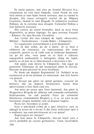 În unele puncte, mai ales pe frontul Diviziei 8-a,
situaţiunea nu este încă limpede. Linia fixată nu este
încă atinsă şi sunt lupte foarte serioase, mai cu seamă la
dreapta, din cauza retragerii ruşilor de pe Măgura
Caşinului, lăsând în vânt Brigada 16 infanterie (colonel
Dabija), de la extrema mea dreaptă. Colonelul Dabija a
luat măsurile necesare.
     Din contra, pe restul frontului, dacă aş avea forţe
disponibile, aş putea împinge, fie spre şoseaua Focşani
– Râmnic, fie spre Keszdy Vasarhely.
     Am vizitat din nou câmpul de luptă: observator,
Mărăşti – Încărcătoarea – Coada Babei – Câmpurile.
     Ce organizaţie extraordinară a avut duşmanul!
     Am să dau ordin, pe de o parte, să se facă o
călătorie de instrucţie, cu reprezentanţi din toate
corpurile, pentru ca să vadă cum se întăreşte duşmanul,
iar pe de alta, voiu pune să se facă o ridicare
topografică amănunţită a întregului câmp de luptă,
pentru ca să pun să se întocmească o descriere a lui.
     Am ajuns cam târziu la Câmpurile. Am rugat pe
generalul Văitoianu să mă însoţească până la Soveja.
Doream să pun piciorul în acea localitate.
     Pe drum am depăşit Regimentul 24. Soldaţii m-au
recunoscut şi m-au aclamat cu entuziasm. Am fost foarte
viu mişcat.
     În Soveja am găsit un spital german, evacuat de
bolnavi, dar un depozit farmaceutic foarte bine
aprovizionat a fost lăsat cum era.
     Am mers pe şosea spre linia înaintată. Am găsit la
Dragoslave Brigada de călăraşi sub comanda colonelului
Scărişoreanu, iar sub poalele Tuiei pe colonelul
Stoenescu, comandantul Brigăzii a 11-a, cu care m-am
întreţinut, asupra modului cum să dispuie trupele.
     Peste tot: încredere şi avânt.
     Este o adevărată crimă de a opri ofensiva, care se
adaogă la aceea de a nu-mi fi dat forţe suficiente spre a
o exploata, aşa cum prevăzusem că s-ar putea!
     Nepricepere ori răutate?
     Am luat masa la Câmpurile, într-un local care a
servit probabil de cazino germanilor. Toate localităţile
134
 