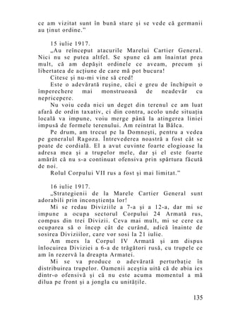 ce am vizitat sunt în bună stare şi se vede că germanii
au ţinut ordine.”

    15 iulie 1917.
    „Au reînceput atacurile Marelui Cartier General.
Nici nu se putea altfel. Se spune că am înaintat prea
mult, că am depăşit ordinele ce aveam, precum şi
libertatea de acţiune de care mă pot bucura!
    Citesc şi nu-mi vine să cred!
    Este o adevărată ruşine, căci e greu de închipuit o
împerechere     mai    monstruoasă     de   neadevăr   cu
nepricepere.
    Nu voiu ceda nici un deget din terenul ce am luat
afară de ordin taxativ, ci din contra, acolo unde situaţia
locală va impune, voiu merge până la atingerea liniei
impusă de formele terenului. Am reintrat la Bâlca.
    Pe drum, am trecut pe la Domneşti, pentru a vedea
pe generalul Ragoza. Întrevederea noastră a fost cât se
poate de cordială. El a avut cuvinte foarte elogioase la
adresa mea şi a trupelor mele, dar şi el este foarte
amărât că nu s-a continuat ofensiva prin spărtura făcută
de noi.
    Rolul Corpului VII rus a fost şi mai limitat.”

     16 iulie 1917.
     „Strategienii de la Marele Cartier General sunt
adorabili prin inconştienţa lor!
     Mi se redau Diviziile a 7-a şi a 12-a, dar mi se
impune a ocupa sectorul Corpului 24 Armată rus,
compus din trei Divizii. Ceva mai mult, mi se cere ca
ocuparea să o încep cât de curând, adică înainte de
sosirea Diviziilor, care vor sosi la 21 iulie.
     Am mers la Corpul IV Armată şi am dispus
înlocuirea Diviziei a 6-a de trăgători rusă, cu trupele ce
am în rezervă la dreapta Armatei.
     Mi se va produce o adevărată perturbaţie în
distribuirea trupelor. Oamenii aceştia uită că de abia ies
dintr-o ofensivă şi că nu este acuma momentul a mă
dilua pe front şi a jongla cu unităţile.

                                                      135
 