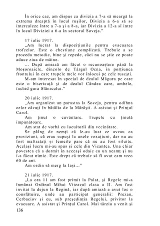 În orice caz, am dispus ca divizia a 7-a să meargă la
extrema dreaptă în locul ruşilor, Divizia a 6-a să se
intercaleze între a 7-a şi a 8-a, iar Divizia a 12-a sî intre
în locul Diviziei a 6-a în sectorul Soveja.”

    17 iulie 1917.
    „Am lucrat la dispoziţiunile pentru evacuarea
trofeelor. Este o chestiune complicată. Trebuie a se
proceda metodic, bine şi repede, căci nu se ştie ce poate
aduce ziua de mâine.
    ... După amiază am făcut o recunoaştere până la
Moşoroaiele, dincolo de Târgul Ocna, în porţiunea
frontului în care trupele mele vor înlocui pe cele ruseşti.
    M-am interesat în special de dealul Măgura pe care
este o bisericuţă şi de dealul Cândea care, ambele,
închid gura Slănicului.”

     20 iulie 1917.
     „Am organizat un parastas la Soveja, pentru odihna
celor căzuţi în bătălia de la Mărăşti. A asistat şi Prinţul
Carol.
     Am     ţinut   o  cuvântare.   Trupele     cu   ţinută
impunătoare.
     Am stat de vorbă cu locuitorii din vecinătate.
     Se plâng de nemţi că le-au luat ce aveau ca
proviziuni, că erau supuşi la unele vexaţiuni, dar nu au
fost maltrataţi şi femeile pare că nu au fost siluite.
Acelaşi lucru mi-au spus şi cele din Vizantea. Una chiar
povestea că a dormit în aceeaşi odaie cu un neamţ şi nu
i-a făcut nimic. Este drept că trebuie să fi avut cam vreo
60 de ani.
     Am ordin să merg la Iaşi...”

    21 iulie 1917.
    „La ora 11 am fost primit la Palat, şi Regele mi-a
înmânat Ordinul Mihai Viteazul clasa a II. Am fost
invitat la dejun la Regină, iar după amiază a avut loc o
consfătuire, unde au participat generalii: Prezan,
Cerbaciov şi eu, sub preşedinţia Regelui, privitor la
evacuare. A asistat şi Prinţul Carol. Mai târziu a venit şi
136
 