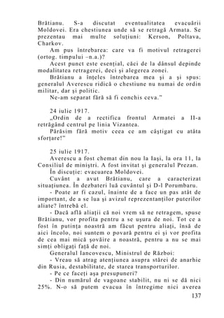 Brătianu.     S-a    discutat   eventualitatea  evacuării
Moldovei. Era chestiunea unde să se retragă Armata. Se
prezentau mai multe soluţiuni: Kerson, Poltava,
Charkov.
    Am pus întrebarea: care va fi motivul retragerei
(ortog. timpului –n.a.)?
    Acest punct este esenţial, căci de la dânsul depinde
modalitatea retragerei, deci şi alegerea zonei.
    Brătianu a înţeles întrebarea mea şi a şi spus:
generalul Averescu ridică o chestiune nu numai de ordin
militar, dar şi politic.
    Ne-am separat fără să fi conchis ceva.”

     24 iulie 1917.
     „Ordin de a rectifica frontul Armatei a II-a
retrăgând centrul pe linia Vizantea.
     Părăsim fără motiv ceea ce am câştigat cu atâta
sforţare!”

     25 iulie 1917.
     Averescu a fost chemat din nou la Iaşi, la ora 11, la
Consiliul de miniştri. A fost invitat şi generalul Prezan.
     În discuţie: evacuarea Moldovei.
     Cuvânt a avut Brătianu, care a caracterizat
situaţiunea. În dezbateri luă cuvântul şi D-l Porumbaru.
     - Poate ar fi cazul, înainte de a face un pas atât de
important, de a se lua şi avizul reprezentanţilor puterilor
aliate? întrebă el.
     - Dacă află aliaţii că noi vrem să ne retragem, spuse
Brătianu, vor profita pentru a se uşura de noi. Tot ce a
fost în putinţa noastră am făcut pentru aliaţi, însă de
aici încolo, noi suntem o povară pentru ei şi vor profita
de cea mai mică şovăire a noastră, pentru a nu se mai
simţi obligaţi faţă de noi.
     Generalul Iancovescu, Ministrul de Război:
     - Vreau să atrag atenţiunea asupra stărei de anarhie
din Rusia, destabilitate, de starea transporturilor.
     - Pe ce faceţi aşa presupuneri?
     - Din numărul de vagoane stabilit, nu ni se dă nici
25%. N-o să putem evacua în întregime nici averea
                                                       137
 