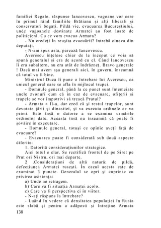 familiei Regale, răspunse Iancovescu, vagoane vor cere
în primul rând familiile Brătianu şi alţi liberali şi
conservatori bogaţi. Pildă vie, evacuarea Bucureştiului,
unde vagoanele destinate Armatei au fost luate de
politicieni. Cu ce vom evacua Armata?
     - Nu credeţi în reuşita evacuării? întrebă cineva din
deputaţi.
     - N-am spus asta, parează Iancovescu.
     Averescu înţelese chiar de la început ce voia să
spună generalul şi era de acord cu el. Când Iancovescu
îi era subaltern, nu era atât de îndrăzneţ. Bravo generale
! Dacă mai avem aşa generali aici, în guvern, înseamnă
că totul va fi bine.
     Ministrul Duca îi pune o întrebare lui Averescu, ca
unicul general care se afla în mijlocul trupei.
     - Domnule general, până la ce punct sunt întemeiate
unele zvonuri cum că în caz de evacuare, ofiţerii şi
trupele se vor împotrivi să treacă Prutul?
     - Armata a II-a, dar cred că şi restul trupelor, sunt
devotate ţării şi dinastiei, şi va executa ordinele ce va
primi. Este însă o datorie a se examina urmările
ordinelor date. Aceasta însă nu înseamnă că poate fi
şovăire în executare.
     - Domnule general, totuşi ce opinie aveţi faţă de
evacuare?
     - Evacuarea poate fi considerată sub două aspecte
diferite:
     1. Datorită consideraţiunilor strategice.
     Aici totul e clar. Se rectifică frontul de pe Siret pe
Prut ori Nistru, ori mai departe.
     2 .Consideraţiuni de altă natură: de pildă,
defecţiunea Armatei ruseşti. În cazul acesta este de
examinat 3 puncte. Generalul se opri şi cuprinse cu
privirea asistenţa:
     a) Unde ne retragem.
     b) Care va fi situaţia Armatei acolo.
     c) Care va fi perspectiva ei în viitor.
     - N-aţi răspuns la întrebare?
     - Luând în vedere că densitatea populaţiei în Rusia
este slabă şi pentru a adăposti şi întreţine Armata
138
 