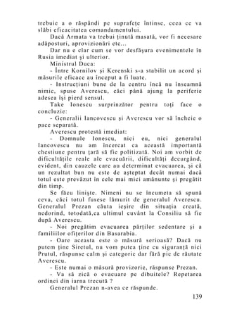 trebuie a o răspândi pe suprafeţe întinse, ceea ce va
slăbi eficacitatea comandamentului.
     Dacă Armata va trebui ţinută masată, vor fi necesare
adăposturi, aprovizionări etc...
     Dar nu e clar cum se vor desfăşura evenimentele în
Rusia imediat şi ulterior.
     Ministrul Duca:
     - Între Kornilov şi Kerenski s-a stabilit un acord şi
măsurile eficace au început a fi luate.
     - Instrucţiuni bune de la centru încă nu înseamnă
nimic, spuse Averescu, căci până ajung la periferie
adesea îşi pierd sensul.
     Take Ionescu surprinzător pentru toţi face o
concluzie:
     - Generalii Iancovescu şi Averescu vor să încheie o
pace separată.
     Averescu protestă imediat:
     - Domnule Ionescu, nici eu, nici generalul
Iancovescu nu am încercat ca această importantă
chestiune pentru ţară să fie politizată. Noi am vorbit de
dificultăţile reale ale evacuării, dificultăţi decurgând,
evident, din cauzele care au determinat evacuarea, şi că
un rezultat bun nu este de aşteptat decât numai dacă
totul este prevăzut în cele mai mici amănunte şi pregătit
din timp.
     Se făcu linişte. Nimeni nu se încumeta să spună
ceva, căci totul fusese lămurit de generalul Averescu.
Generalul Prezan căuta ieşire din situaţia creată,
nedorind, totodată,ca ultimul cuvânt la Consiliu să fie
după Averescu.
     - Noi pregătim evacuarea părţilor sedentare şi a
familiilor ofiţerilor din Basarabia.
     - Oare aceasta este o măsură serioasă? Dacă nu
putem ţine Siretul, nu vom putea ţine cu siguranţă nici
Prutul, răspunse calm şi categoric dar fără pic de răutate
Averescu.
     - Este numai o măsură provizorie, răspunse Prezan.
     - Va să zică o evacuare pe dibuitele? Repetarea
ordinei din iarna trecută ?
     Generalul Prezan n-avea ce răspunde.
                                                      139
 