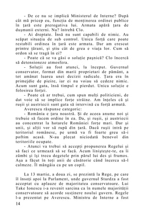 - De ce nu se implică Ministerul de Interne? După
cât mă pricep eu, funcţia de menţinerea ordinei publice
în ţară este prerogativa lui. Armata apără ţara de
duşmanii externi. Nu? întrebă Clo.
     - Ai dreptate. Însă nu sunt capabili de nimic. Au
scăpat situaţia de sub control. Unica forţă care poate
restabili ordinea în ţară este armata. Dar am crescut
printre ţărani, şi ştiu cât de grea e viaţa lor. Cum să
ordon să se tragă în ei?
     - Poate că se va găsi o soluţie paşnică? Clo încercă
să detensioneze atmosfera.
     - Soluţii au fost atunci, la început. Guvernul
conservator, format din marii proprietari de pământ, a
tot amânat luarea unei decizii radicale. Ţara era în
primejdie de pieire, iar ei nu voiau să cedeze nimic.
Acum sunt gata, însă timpul e pierdut. Unica soluţie e
folosirea forţei.
     - Poate că ar trebui, cum spun mulţi politicieni, de
dat voie să se implice forţe străine. Am înţeles că şi
ruşii şi austriecii sunt gata să intervină cu forţă armată.
     Averescu răspunse categoric:
     - România e ţara noastră. Şi de aceea anume noi şi
trebuie să facem ordine în ea. Da, şi ruşii, şi austriecii
au concentrat la hotarele României forţe mari. Dar şi
unii, şi alţii vor să rupă din ţară. Dacă ruşii intră pe
teritoriul românesc, pe urmă va fi foarte greu să-i
poftim acasă. N-au plecat niciodată benevol din
teritoriile ocupate.
     - Atunci va trebui să accepţi propunerea Regelui şi
să faci ce urmează să se facă. Acum linişteşte-te, ea îi
zâmbi şi îşi trecu degetele prin părul lui des şi frumos.
Aşa a făcut în toţi anii de căsătorie când încerca să-l
calmeze. Îl mângâia ca pe un copil.

     La 13 martie, a doua zi, se prezintă la Rege, pe care
îl însoţi apoi la Parlament, unde guvernul Sturdza a fost
acceptat cu aplauze de majoritatea conservatoare. Lui
Take Ionescu i-a revenit sarcina ca în numele majorităţii
conservatoare să acorde susţinere noului guvern. Regele
l-a prezentat pe Averescu. Ministru de Interne a fost
14
 