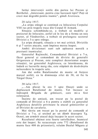 Iarăşi intervenţii ostile din partea lui Prezan şi
Berthelot. „Interesant, pentru cine lucrează tipii? Poţi să
crezi mai degrabă pentru inamic”, gândi Averescu.

     28 iulie 1917.
     „La aripa stângă se continuă cu înlocuirea Corpului
VIII rus prin trupele trase din Corpul II Armată.
     Situaţia schimbându-se, a trebuit să modific şi
proiectul de înlocuire, astfel că în loc de a forma un nou
sector, al Vânătorilor, a trebuit să prelungesc sectorul
Diviziei a 3-a spre stânga.
     La aripa dreaptă, situaţia e tot mai critică. Diviziile
6 şi 7 serios atacate, sunt împinse mereu înapoi.
     Ambii divizionari sunt sub apăsarea morală a
presiunii inamicului.
     Generalul Rujinschi, Comandantul Diviziei a 7-a,
făcut general şi comandant de divizie de generalii
Grigorescu şi Prezan, este complect dezorientat asupra
situaţiei, iar generalul Arghirescu, ca întotdeauna, de
îndată ce lucrurile merg rău, este stăpânit de desăvârşita
neîncredere în trupele sale.
     Am dat ordin Batalionului de munte să forţeze
marşul astfel, ca în dimineaţa zilei de 30, să fie la
Târgul Ocna.”

    30 iulie 1917.
    „...Am plecat la ora 5 spre Oneşti unde se
deplasează Batalionul de munte. Tot încoace se
îndreaptă Brigada de grăniceri, care mi-a fost
reîntoarsă.
    Înainte de amiază, am trecut pe la postul de
comandă al Diviziei a 6-a pentru a stabili cu generalul
Arghilescu detaliile privitoare la atacul grănicerilor şi
al Diviziei de cavalerie.
    Mai târziu am trecut pe la postul de comandă al
Diviziei a 7-a, şi urcând pe un dâmb deasupra Tg.
Ocnei, am urmărit atacul deja început în acest sector.
    Rezultatul obţinut este foarte satisfăcător. Inamicul
este dat înapoi. Se recucereşte cota 772 (Batalionul de
munte face 400 de prizonieri), reluăm Dealul Măgura şi
                                                        141
 