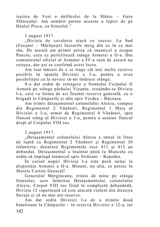 ieşirea de Vest a defileului de la Slănic – Gura
Slănicului. Am urmărit partea aceasta a luptei de pe
Dealul Piscu, cu binoclul.”

     1 august 1917.
     „Divizia de cavalerie atacă cu succes. La Sud
(Focşani – Mărăşeşti) lucrurile merg din ce în ce mai
rău. De aseară am p rimit ştirea că inamicul a ocupat
Panciu, ceea ce periclitează stânga Armatei a II-a. Din
comunicatul oficial al Armatei a IV-a rusă de aseară nu
reieşea, dar azi se confirmă acest lucru.
     Am luat măsuri de a se trage cât mai multe rezerve
posibile în spatele Diviziei a 3-a, pentru a avea
posibilitate ca la nevoie să-mi întăresc stânga.
     S-a dat ordin de retragere a frontului Corpului II
Armată pe stânga pârăului Vizante, scoţându-se Divizia
I-a, care va forma de aci Înainte rezerva generală, cu o
brigadă la Câmpurile şi alta spre Verdea – Răcoasa.
     Am trimis detaşamentul colonelului Alexiu, compus
din Regimentul 2 Vânători, Regimentul 1 Marş al
Diviziei a 3-a, urmat de Regimentul 4 Vânători, spre
flancul stâng al Diviziei a 3-a, pentru a susţine flancul
drept al Corpului VIII rus.

    2 august 1917.
    „Detaşamentul colonelului Alexiu a intrat în linie
de luptă cu Regimentul 2 Vânători şi Regimentul 30
infanterie, deoarece Regimentele ruse 411 şi 412 au
debandat. Detaşamentul a înaintat până la Muncelu cu
ordin să împingă inamicul spre Străoani – Repedea.
    În cursul nopţii Divizia I-a este pusă iarăşi la
dispoziţia Armatei a II-a. Minuni, nu alta, se petrec în
Marele Cartier General!
    Generalul Mărgineanu, trimis de mine pe stânga
frontului, cere întărirea Detaşamentului colonelului
Alexiu. Corpul VIII rus fiind în complectă debandadă,
Divizia 12 raportează că este atacată violent din direcţia
Saveja şi că nu mai are rezerve.
    Am dat ordin Diviziei I-a de a trimite două
batalioane la Câmpurile – în rezerva Diviziei a 12-a, iar
142
 