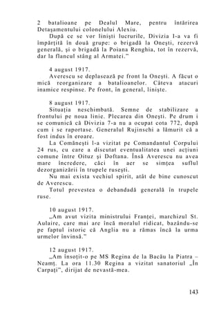 2 batalioane pe Dealul Mare, pentru întărirea
Detaşamentului colonelului Alexiu.
    După ce se vor linişti lucrurile, Divizia I-a va fi
împărţită în două grupe: o brigadă la Oneşti, rezervă
generală, şi o brigadă la Poiana Renghia, tot în rezervă,
dar la flancul stâng al Armatei.”

    4 august 1917.
    Averescu se deplasează pe front la Oneşti. A făcut o
mică reorganizare a batalioanelor. Câteva atacuri
inamice respinse. Pe front, în general, linişte.

     8 august 1917.
     Situaţia neschimbată. Semne de stabilizare a
frontului pe noua linie. Plecarea din Oneşti. Pe drum i
se comunică că Divizia 7-a nu a ocupat cota 772, după
cum i se raportase. Generalul Rujinschi a lămurit că a
fost indus în eroare.
     La Comăneşti l-a vizitat pe Comandantul Corpului
24 rus, cu care a discutat eventualitatea unei acţiuni
comune între Oituz şi Doftana. Însă Averescu nu avea
mare încredere, căci în aer se simţea suflul
dezorganizării în trupele ruseşti.
     Nu mai exista vechiul spirit, atât de bine cunoscut
de Averescu.
     Totul prevestea o debandadă generală în trupele
ruse.

    10 august 1917.
    „Am avut vizita ministrului Franţei, marchizul St.
Aulaire, care mai are încă moralul ridicat, bazându-se
pe faptul istoric că Anglia nu a rămas încă la urma
urmelor învinsă.”

    12 august 1917.
    „Am însoţit-o pe MS Regina de la Bacău la Piatra –
Neamţ. La ora 11.30 Regina a vizitat sanatoriul „În
Carpaţi”, dirijat de nevastă-mea.


                                                     143
 