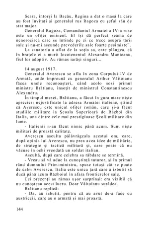 Seara, întorşi la Bacău, Regina a dat o masă la care
au fost invitaţi şi generalul rus Ragoza cu şeful său de
stat major.
     Generalul Ragoza, Comandantul Armatei a IV-a ruse
este un ofiţer eminent. El îşi dă perfect seama de
nenorocirea care se întinde pe zi ce trece asupra ţării
sale şi nu-mi ascunde prevederile sale foarte pesimiste”.
     La sanatoriu a aflat de la soţia sa, care plângea, că
în braţele ei a murit locotenentul Alexandru Munteanu,
fiul lor adoptiv. Au rămas iarăşi singuri...

     14 august 1917.
     Generalul Averescu se afla în zona Corpului IV de
Armată, unde împreună cu generalul Arthur Văitoianu
făcea unele recunoaşteri, când acolo sosi primul
ministru Brătianu, însoţit de ministrul Constantinescu
Alexandru.
     În timpul mesei, Brătianu, a făcut în gura mare nişte
aprecieri nejustificate la adresa Armatei italiene, ştiind
că Averescu este unicul ofiţer român, care şi-a făcut
studiile militare la Şcoala Superioară de Război din
Italia, una dintre cele mai prestigioase Şcoli militare din
lume.
     - Italienii n-au făcut nimic până acum. Sunt nişte
militari de proastă calitate.
     Averescu asculta pălăvrăgeala acestui om, care,
după opinia lui Averescu, nu prea avea idee de militărie,
de strategie şi tactică militară şi, care poate că nu
văzuse în ochi vreodată un soldat italian.
     Ascultă, după care celebra sa răbdare se termină.
     - Vreau să vă aduc la cunoştinţă tuturor, şi în primul
rând domnului Prim-ministru, spuse totuşi cât se poate
de calm Averescu, Italia este unica ţară care a izbutit să
ducă până acum Războiul în afara frontierelor sale.
     Cei prezenţi au rămas uşor surprinşi: era vizibil că
nu cunoşteau acest lucru. Doar Văitoianu surâdea.
     Brătianu replică:
     - Da, au izbutit, pentru că au avut de-a face cu
austriecii, care au o armată şi mai proastă.

144
 