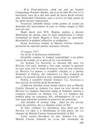 - D-le Prim-ministru, când am stat pe frontul
Câmpulung–Predeal–Buzău, am avut în faţă Divizia 51-a
austriacă, care ne-a dat mai mult de lucru decât oricare
alta. Generalul Văitoianu, care a avut-o în faţă, poate să
ne spuie lucruri interesante.
     Averescu schimbă totuşi vorba pentru al scoate pe
Brătianu din încurcătura în care se vârâse singur şi fără
nici un rost.
     După masă sosi M.S. Regina, pentru a decora
Batalionul de munte, care în ajun manifestase o vitejie
exemplară în luptă. Regina a fixat chiar ea, personal,
decoraţiile la pieptul ofiţerilor şi soldaţilor...
     Seara Averescu trimite la Marele Cartier General
proiectul de operaţii pentru acţiunea viitoare.

     15 august 1917.
     Un an de la declararea războiului.
     Greşelile comise în timpul neutralităţii s-au plătit
enorm de scump, şi se pare că nu s-au terminat.
     La Armata I-a lucrurile se încurcă din nou. La
Divizia 124 rusă, frontul a fost rupt, tocmai la punctul
în care zece zile în urmă Averescu voia să reia ofensiva
cu Divizia I-a pentru a restabili situaţia şi a prelua
Străoanii şi Panciu, dar iniţiativa i-a fost respinsă pe
motiv că această ofensivă este „inoportună şi inutilă”.
     Pentru a restabili frontul Armatei I-a, Averescu a
fost nevoit să trimită două batalioane.
     „Când am întrebat acum numai câteva zile şi Marele
Cartier General şi Armata I-a, dacă nu este nevoie de
Divizia I-a înapoia flancului stâng al Armatei, pentru a
coopera eventual cu Armata I-a, mi s-a răspuns din
ambele părţi un categoric NU, afirmându-se că s-ar fi
luat deja măsurile normale la punctele de joncţiune.
     Am întrebat în acelaşi timp , dacă nu era nevoie
acolo de artilerie, mi s-a răspuns iarăşi că NU.
     În fine, culmea! La întrebarea mea dacă pot lua
Divizia I-a spre a o întrebuinţa în altă parte, mi s-a
răspuns de Marele Cartier General hotărât că DA.
     Toate aceste dovedesc că nici Armata I-a, nici
Marele Cartier General nu şi-au dat socoteala de
                                                      145
 