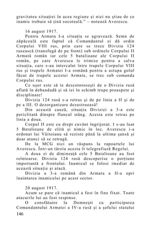 gravitatea situaţiei în acea regiune şi nici nu ştiau de ce
inamic trebuie să ţină socoteală.” – notează Averescu.

     16 august 1917.
     Pentru Armata I-a situaţia se agravează. Semn de
zăpăceală este faptul că Comandantul ei dă ordin
Corpului VIII rus, prin care se trece Divizia 124
rusească (transfugă de pe front) sub ordinele Corpului II
Armată român iar cele 5 batalioane ale Corpului II
român, pe care Averescu le trimise pentru a salva
situaţia, care s-au intercalat între trupele Corpului VIII
rus şi trupele Armatei I-a română pentru a astupa golul
făcut de trupele acestei Armate, se trec sub comanda
Corpului rus.
     Ce uşor este să te descotoroseşti de o Divizia rusă
aflată în debandadă şi să iei în schimb trupe proaspete şi
disciplinate!
     Divizia 124 rusă s-a retras şi de pe linia a II şi de
pe a III. O dezorganizare dezastruoasă!
     Din această cauză, situaţia Diviziei a 3-a este
periclitată dinspre flancul stâng. Acesta este retras pe
linia a doua.
     Corpul II este cu drept cuvânt îngrijorat. I s-au luat
5 Batalioane de elită şi nimic în loc. Averescu i-a
ordonat lui Văitoianu să reziste până la ultima şansă şi
doar atunci să se retragă.
     De la MCG nici un răspuns la rapoartele lui
Averescu. Într-un târziu acesta îi telegrafiază Regelui.
     A doua zi de dimineaţă cele 5 Batalioane au fost
reîntoarse. Divizia 124 rusă descoperise o porţiune
importantă a frontului. Inamicul se folosi imediat de
această situaţie şi atacă.
     Divizia a 3-a română din Armata a II-a opri
înaintarea inamicului pe acest sector.

    20 august 1917.
    Acum se pare că inamicul a fost în fine fixat. Toate
atacurile lui au fost respinse.
    O    consfătuire    la   Domneşti cu    participarea
Comandantului Armatei a IV-a rusă şi a şefului statului
146
 