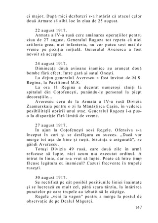 ei major. După mici dezbateri s-a hotărât că atacul celor
două Armate să aibă loc în ziua de 25 august.

     22 august 1917.
     Armata a IV-a rusă cere amânarea operaţiilor pentru
ziua de 27 august. Generalul Ragoza tot repeta că nici
artileria grea, nici infanteria, nu vor putea sosi mai de
vreme pe poziţia iniţială. Generalul Averescu a fost
nevoit să accepte.

     24 august 1917.
     Dimineaţa două avioane inamice au aruncat două
bombe fără efect, între gară şi satul Oneşti.
     La dejun generalul Averescu a fost invitat de M.S.
Regina, la Pavilionul M.S.
     La ora 11 Regina a decorat numeroşi răniţi la
spitalul din Coţofeneşti, punându-le personal la piept
decoraţiile...
     Averescu ceru de la Armata a IV-a rusă Divizia
Zaamurskaia pentru o zi la Mănăstirea Caşin, în vederea
posibilităţii opririi unui atac. Generalul Ragoza i-a pus-
o la dispoziţie fără limită de vreme.

     27 august 1917.
     În ajun la Coţofeneşti sosi Regele. Ofensiva s-a
început în zori şi se desfăşura cu succes. „Dacă vor
merge tot aşa de bine şi ruşii, biruinţa e asigurată”, se
gândi Averescu.
     Totuşi Divizia 49 rusă, care două zile în urmă
refuzase să lupte, nici acum n-a executat ordinul. A
intrat în linie, dar n-a vrut să lupte. Poate că între timp
făcuse legătura cu inamicul? Cazuri frecvente în trupele
ruseşti.

     30 august 1917.
     Se rectifică pe cât posibil poziţiunile liniei înaintate
şi se lucrează cu mult zel, până seara târziu, la întărirea
punctelor pe care trupele au izbutit să le câştige.
     Regele „veni la vagon” pentru a merge la postul de
observaţie de pe Dealul Măgurei.
                                                         147
 