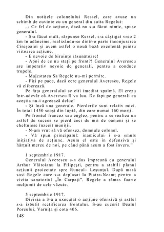 Din notiţele colonelului Ressel, care avuse un
schimb de cuvinte cu un general din suita Regelui:
     „- Ce fel de acţiune, dacă nu s-a făcut nimic, spuse
generalul.
     - S-a făcut mult, răspunse Ressel, s-a câştigat vreo 2
km în adâncime, realizându-se dintr-o parte înconjurarea
Cireşoaiei şi avem astfel o nouă bază excelentă pentru
viitoarea acţiune.
     - E nevoie de biruinţe răsunătoare!
     - Apoi de ce nu staţi pe front?! Generalul Averescu
are imperativ nevoie de generali, pentru a conduce
trupele.
     - Majestatea Sa Regele nu-mi permite.
     - Fiţi pe pace, dacă cere generalul Averescu, Regele
vă eliberează.
     Pe faţa generalului se citi imediat spaimă. El crezu
într-adevăr că Averescu îl va lua. De fapt pe generali ca
aceştia nu-i agreează deloc!
     - Şi încă una generale. Pierderile sunt relativ mici.
În total 1450 scoşi din luptă, din care numai 160 morţi.
     Pe frontul francez sau englez, pentru a se realiza un
astfel de succes se pierd zeci de mii de oameni şi se
cheltuiesc înzecit muniţii.
     - N-am vrut să vă ofensez, domnule colonel.
     - Vă spun principalul: inamicului i s-a smuls
iniţiativa de acţiune. Acum el este în defensivă şi
hărţuit mereu de noi, pe când până acum a fost invers.”

     1 septembrie 1917.
     Generalul Averescu s-a dus împreună cu generalul
Arthur Văitoianu la Filipeşti, pentru a stabili planul
acţiunii proiectate spre Runcul– Leşunţul. După masă
sosi Regele care s-a deplasat la Piatra-Neamţ pentru a
vizita sanatoriul „În Carpaţi”. Regele a rămas foarte
mulţumit de cele văzute.

    5 septembrie 1917.
    Divizia a 3-a a executat o acţiune ofensivă şi astfel
s-a izbutit rectificarea frontului. S-au cucerit Dealul
Porcului, Varniţa şi cota 406.
148
 
