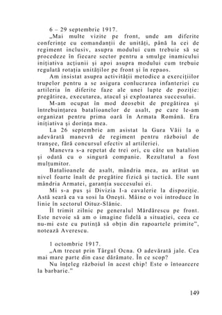 6 – 29 septembrie 1917.
     „Mai multe vizite pe front, unde am diferite
conferinţe cu comandanţii de unităţi, până la cei de
regiment inclusiv, asupra modului cum trebuie să se
procedeze în fiecare sector pentru a smulge inamicului
iniţiativa acţiunii şi apoi asupra modului cum trebuie
regulată rotaţia unităţilor pe front şi în repaos.
     Am insistat asupra activităţii metodice a exerciţiilor
trupelor pentru a se asigura conlucrarea infanteriei cu
artileria în diferite faze ale unei lupte de poziţie:
pregătirea, executarea, atacul şi exploatarea succesului.
     M-am ocupat în mod deosebit de pregătirea şi
întrebuinţarea batalioanelor de asalt, pe care le-am
organizat pentru prima oară în Armata Română. Era
iniţiativa şi dorinţa mea.
     La 26 septembrie am asistat la Gura Văii la o
adevărată manevră de regiment pentru războiul de
tranşee, fără concursul efectiv al artileriei.
     Manevra s-a repetat de trei ori, cu câte un batalion
şi odată cu o singură companie. Rezultatul a fost
mulţumitor.
     Batalioanele de asalt, mândria mea, au arătat un
nivel foarte înalt de pregătire fizică şi tactică. Ele sunt
mândria Armatei, garanţia succesului ei.
     Mi s-a pus şi Divizia I-a cavalerie la dispoziţie.
Astă seară ea va sosi la Oneşti. Mâine o voi introduce în
linie în sectorul Oituz-Slănic.
     Îl trimit zilnic pe generalul Mărdărescu pe front.
Este nevoie să am o imagine fidelă a situaţiei, ceea ce
nu-mi este cu putinţă să obţin din rapoartele primite”,
notează Averescu.

    1 octombrie 1917.
    „Am trecut prin Târgul Ocna. O adevărată jale. Cea
mai mare parte din case dărâmate. În ce scop?
    Nu înţeleg războiul în acest chip! Este o întoarcere
la barbarie.”


                                                       149
 