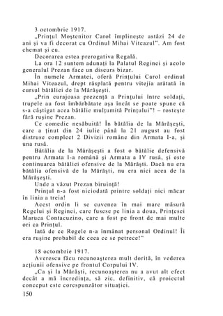 3 octombrie 1917.
     „Prinţul Moştenitor Carol împlineşte astăzi 24 de
ani şi va fi decorat cu Ordinul Mihai Viteazul”. Am fost
chemat şi eu.
     Decorarea estea prerogativa Regală.
     La ora 12 suntem adunaţi la Palatul Reginei şi acolo
generalul Prezan face un discurs bizar.
     În numele Armatei, oferă Prinţului Carol ordinul
Mihai Viteazul, drept răsplată pentru vitejia arătată în
cursul bătăliei de la Mărăşeşti.
     „Prin curajoasa prezenţă a Prinţului între soldaţi,
trupele au fost îmbărbătate aşa încât se poate spune că
s-a câştigat acea bătălie mulţumită Prinţului”! – rosteşte
fără ruşine Prezan.
     Ce comedie nesăbuită! În bătălia de la Mărăşeşti,
care a ţinut din 24 iulie până la 21 august au fost
distruse complect 2 Divizii române din Armata I-a, şi
una rusă.
     Bătălia de la Mărăşeşti a fost o bătălie defensivă
pentru Armata I-a română şi Armata a IV rusă, şi este
continuarea bătăliei ofensive de la Mărăşti. Dacă nu era
bătălia ofensivă de la Mărăşti, nu era nici acea de la
Mărăşeşti.
     Unde a văzut Prezan biruinţă!
     Prinţul n-a fost niciodată printre soldaţi nici măcar
în linia a treia!
     Acest ordin li se cuvenea în mai mare măsură
Regelui şi Reginei, care fusese pe linia a doua, Prinţesei
Maruca Contacuzino, care a fost pe front de mai multe
ori ca Prinţul.
     Iată de ce Regele n-a înmânat personal Ordinul! Îi
era ruşine probabil de ceea ce se petrece!”

    18 octombrie 1917.
    Averescu făcu recunoaşterea mult dorită, în vederea
acţiunii ofensive pe frontul Corpului IV.
    „Ca şi la Mărăşti, recunoaşterea nu a avut alt efect
decât a mă încredinţa, să zic, definitiv, că proiectul
conceput este corespunzător situaţiei.
150
 