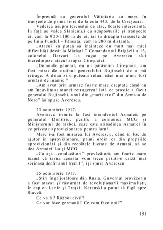 Împreună cu generalul Văitoianu au mers în
tranşeele de prima linie de la cota 443, de la Cireşoaia.
     Vederea asupra terenului de atac, foarte interesantă.
În faţă au valea Slănicului cu adăposturile şi tranşeele
ei, cam la 900-1100 m de ei, iar în dreapta tranşeele de
pe linia Fundul – Făneaţa, cam la 200 m distanţă.
     „Atacul va putea să înainteze cu mult mai mici
dificultăţi decât la Mărăşti.” Comandantul Brigăzii a 13,
colonelul Darvari l-a rugat pe Averescu să-i
încredinţeze atacul asupra Cireşoaiei.
     „Do mnule general, eu nu părăseam Cireşoaia, am
fost mirat de ordinul generalului Rujinschi de a mă
retrage. A doua zi o puteam relua, căci nici n-am fost
urmărit de inamic.”
     „Am avut prin urmare foarte mare dreptate când nu
am încuviinţat atunci retragerea! Iată ce prostie a făcut
generalul Rujinschi, unul din „marii eroi” din Armata de
Nord” îşi spuse Averescu.

    23 octombrie 1917.
    Averescu trimite la Iaşi intendentul Armatei, pe
generalul Dimitriu, pentru a comunica MCG şi
Ministerului de război, care este atitudinea Armatei în
ce priveşte aprovizionarea pentru iarnă.
    Mare i-a fost mirarea lui Averescu, când în loc de
ajutor în aprovizionare, primi ordin ca din propriile
aprovizionări şi din recoltele lucrate de Armată, să se
dea Armatei I-a şi MCG.
    „Cu aşa „conducători” prevăzători, am foarte mare
teamă că iarna aceasta vom trece printr-o criză mai
serioasă decât anul trecut”, îşi spuse Averescu.

    25 octombrie 1917.
    „Ştiri îngrijorătoare din Rusia. Guvernul provizoriu
a fost atacat şi răsturnat de revoluţionarii maximalişti,
în cap cu Lenin şi Troţki. Kerenski a putut să fugă spre
Stavcă.
    Ce va fi? Război civil?
    Ce vor face germanii? Ce vom face noi?”

                                                      151
 