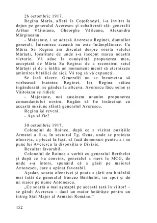 26 octombrie 1917.
    Regina Maria, aflată la Coţofeneşti, i-a invitat la
dejun pe generalul Averescu şi subalternii săi: generalii
Arthur Văitoianu, Gheorghe Văileanu, Alexandru
Mărgineanu.
    - Maiestate, i se adresă Averescu Reginei, domnilor
generali. Întrunirea această nu este întâmplătoare. Cu
Măria Sa Regina am discutat despre soarta satului
Mărăşti, localitate de unde s-a început marea noastră
victorie. Vă aduc la cunoştinţă propunerea mea,
acceptată de Măria Sa Regina: de a reconstrui satul
Mărăşti şi de a înălţa un monument menit să eternizeze
amintirea bătăliei de aici. Vă rog să vă expuneţi.
    Se lasă tăcere. Generalii nu se încumetau să
vorbească    înaintea    Reginei.    Iar  Regina   stătea
îngândurată: se gândea la altceva. Averescu făcu semn şi
Văitoianu se ridică:
    - Majestate, noi susţinem unanim propunerea
comandantului nostru. Rugăm să fie însărcinat cu
această misiune sfântă generalul Averescu.
    Regina îşi reveni.
    - Aşa să fie!

     30 octombrie 1917.
     Colonelul de Roince, după ce a vizitat poziţiile
Armatei a II-a, în sectorul Tg. Ocna, unde se proiecta
ofensiva, a plecat la Iaşi, să facă demersuri pentru a i se
pune lui Averescu la dispoziţia o Divizie.
     Rezultat favorabil.
     Colonelul de Roince a vorbit cu generalul Berthelot
şi după ce l-a convins, generalul a mers la MCG, de
unde s-a întors, spunând că a găsit pe maiorul
Antonescu, care a opinat favorabil.
     Aşadar, soarta ofensivei şi poate a ţării era hotărâtă
mai întâi de generalul francez Berthelot, iar apoi şi de
un maior pe nume Antonescu.
     „Ce soartă o mai aşteaptă pe această ţară în viitor! –
se gândi Averescu – dacă un maior hotărăşte pentru un
întreg Stat Major al Armatei Române.”

152
 