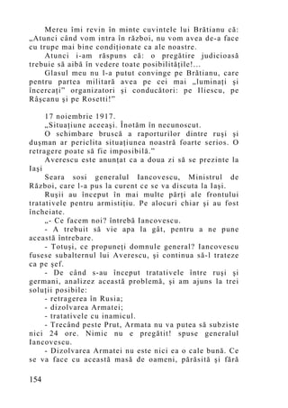 Mereu îmi revin în minte cuvintele lui Brătianu că:
„Atunci când vom intra în război, nu vom avea de-a face
cu trupe mai bine condiţionate ca ale noastre.
     Atunci i-am răspuns că: o pregătire judicioasă
trebuie să aibă în vedere toate posibilităţile!...
     Glasul meu nu l-a putut convinge pe Brătianu, care
pentru partea militară avea pe cei mai „luminaţi şi
încercaţi” organizatori şi conducători: pe Iliescu, pe
Râşcanu şi pe Rosetti!”

     17 noiembrie 1917.
     „Situaţiune aceeaşi. Înotăm în necunoscut.
     O schimbare bruscă a raporturilor dintre ruşi şi
duşman ar periclita situaţiunea noastră foarte serios. O
retragere poate să fie imposibilă.”
     Averescu este anunţat ca a doua zi să se prezinte la
Iaşi
     Seara sosi generalul Iancovescu, Ministrul de
Război, care l-a pus la curent ce se va discuta la Iaşi.
     Ruşii au început în mai multe părţi ale frontului
tratativele pentru armistiţiu. Pe alocuri chiar şi au fost
încheiate.
     „- Ce facem noi? întrebă Iancovescu.
     - A trebuit să vie apa la gât, pentru a ne pune
această întrebare.
     - Totuşi, ce propuneţi domnule general? Iancovescu
fusese subalternul lui Averescu, şi continua să-l trateze
ca pe şef.
     - De când s-au început tratativele între ruşi şi
germani, analizez această problemă, şi am ajuns la trei
soluţii posibile:
     - retragerea în Rusia;
     - dizolvarea Armatei;
     - tratativele cu inamicul.
     - Trecând peste Prut, Armata nu va putea să subziste
nici 24 ore. Nimic nu e pregătit! spuse generalul
Iancovescu.
     - Dizolvarea Armatei nu este nici ea o cale bună. Ce
se va face cu această masă de oameni, părăsită şi fără

154
 