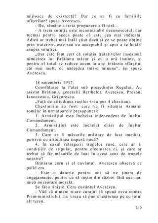 mijloace de existenţă? Dar ce va fi cu familiile
ofiţerilor? spuse Averescu.
     - Da, rămâne a treia propunere a D-stră...
     - A treia soluţie este incontestabil necunoscutul, dar
tocmai pentru aceea poate că este cea mai indicată.
Adică ar trebui mai întâi ştiut dacă şi ce se poate obţine
prin tratative, este sau nu acceptabil şi apoi a te hotărî
asupra soluţiei.
     „Dar este fapt cert că soluţia tratativelor înseamnă
nimicirea lui Brătianu măcar şi cu o oră înainte, şi
pentru el totul se reduce acum la a-şi întârzia sfârşitul
cât mai mult, cu nădejdea într-o minune”, îşi spuse
Averescu.

     18 noiembrie 1917.
     Consfătuire la Palat sub preşedinţia Regelui. Au
asistat Brătianu, generalii Berthelot, Averescu, Prezan,
Iancovescu, Grigorescu.
     „Faţă de atitudinea ruşilor s-au pus 4 chestiuni.
     Chestiunile au fost: care va fi situaţia Armatei
române în următoarele presupuneri:
     1. Armistiţiul este încheiat independent de Înaltul
Comandament.
     2. Armistiţiul este încheiat chiar de Înaltul
Comandament.
     3. Care ar fi măsurile militare de luat imediat,
potrivit cu atitudinea impusă nouă?
     4. În cazul retragerii trupelor ruse, care ar fi
condiţiile de stipulat, pentru efectuarea ei, şi care ar
trebui să fie măsurile de luat în acest sens de trupele
noastre?
     Brătianu ceru şi el cuvântul. Averescu observă ce
palid era.
     - Este o datorie pentru noi să ne ţinem de
angajamente, pentru ca să ieşim din război fără cea mai
mică micşorare morală.
     Se făcu linişte. Ceru cuvântul Averescu.
     - Văd că nimeni n-are curajul să spună ceva contra
Prim-ministrului. Eu vreau să pun chestiunea pe cu totul
alt teren.
                                                       155
 