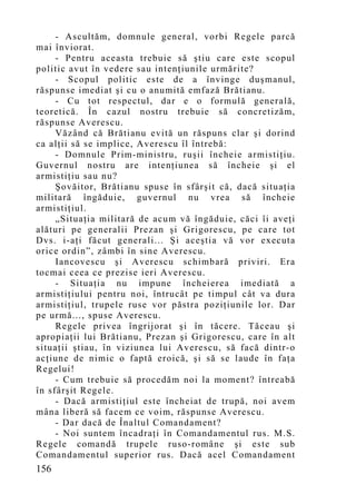 - Ascultăm, domnule general, vorbi Regele parcă
mai înviorat.
     - Pentru aceasta trebuie să ştiu care este scopul
politic avut în vedere sau intenţiunile urmărite?
     - Scopul politic este de a învinge duşmanul,
răspunse imediat şi cu o anumită emfază Brătianu.
     - Cu tot respectul, dar e o formulă generală,
teoretică. În cazul nostru trebuie să concretizăm,
răspunse Averescu.
     Văzând că Brătianu evită un răspuns clar şi dorind
ca alţii să se implice, Averescu îl întrebă:
     - Domnule Prim-ministru, ruşii încheie armistiţiu.
Guvernul nostru are intenţiunea să încheie şi el
armistiţiu sau nu?
     Şovăitor, Brătianu spuse în sfârşit că, dacă situaţia
militară îngăduie, guvernul nu vrea să încheie
armistiţiul.
     „Situaţia militară de acum vă îngăduie, căci îi aveţi
alături pe generalii Prezan şi Grigorescu, pe care tot
Dvs. i-aţi făcut generali... Şi aceştia vă vor executa
orice ordin”, zâmbi în sine Averescu.
     Iancovescu şi Averescu schimbară priviri. Era
tocmai ceea ce prezise ieri Averescu.
     - Situaţia nu impune încheierea imediată a
armistiţiului pentru noi, întrucât pe timpul cât va dura
armistiţiul, trupele ruse vor păstra poziţiunile lor. Dar
pe urmă..., spuse Averescu.
     Regele privea îngrijorat şi în tăcere. Tăceau şi
apropiaţii lui Brătianu, Prezan şi Grigorescu, care în alt
situaţii ştiau, în viziunea lui Averescu, să facă dintr-o
acţiune de nimic o faptă eroică, şi să se laude în faţa
Regelui!
     - Cum trebuie să procedăm noi la mo ment? întreabă
în sfârşit Regele.
     - Dacă armistiţiul este încheiat de trupă, noi avem
mâna liberă să facem ce voim, răspunse Averescu.
     - Dar dacă de Înaltul Comandament?
     - Noi suntem încadraţi în Comandamentul rus. M.S.
Regele comandă trupele ruso-române şi este sub
Comandamentul superior rus. Dacă acel Comandament
156
 