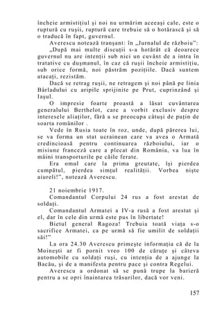 încheie armistiţiul şi noi nu urmărim aceeaşi cale, este o
ruptură cu ruşii, ruptură care trebuie să o hotărască şi să
o traducă în fapt, guvernul.
     Averescu notează tranşant: în „Jurnalul de războiu”:
     „După mai multe discuţii s-a hotărât că deoarece
guvernul nu are intenţii sub nici un cuvânt de a intra în
tratative cu duşmanul, în caz că ruşii încheie armistiţiu,
sub orice formă, noi păstrăm poziţiile. Dacă suntem
atacaţi, rezistăm.
     Dacă se retrag ruşii, ne retragem şi noi până pe linia
Bârladului cu aripile sprijinite pe Prut, cuprinzând şi
Iaşul.
     O impresie foarte proastă a lăsat cuvântarea
generalului Berthelot, care a vorbit exclusiv despre
interesele aliaţilor, fără a se preocupa câtuşi de puţin de
soarta românilor .
     Vede în Rusia toate în roz, unde, după părerea lui,
se va forma un stat ucrainean care va avea o Armată
credincioasă pentru continuarea războiului, iar o
misiune franceză care a plecat din România, va lua în
mâini transporturile pe căile ferate.
     Era omul care la prima greutate, îşi pierdea
cumpătul, pierdea simţul realităţii. Vorbea nişte
aiureli!”, notează Averescu.

     21 noiembrie 1917.
     Comandantul Corpului 24 rus a fost arestat de
soldaţi.
     Comandantul Armatei a IV-a rusă a fost arestat şi
el, dar în cele din urmă este pus în libertate!
     Bietul general Ragoza! Trebuia toată viaţa s-o
sacrifice Armatei, ca pe urmă să fie umilit de soldaţii
săi!”
     La ora 24.30 Averescu primeşte informaţia că de la
Moineşti ar fi pornit vreo 100 de căruţe şi câteva
automobile cu soldaţi ruşi, cu intenţia de a ajunge la
Bacău, şi de a manifesta pentru pace şi contra Regelui.
     Averescu a ordonat să se pună trupe la barieră
pentru a se opri înaintarea trăsurilor, dacă vor veni.

                                                       157
 