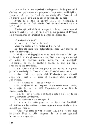 La ora 5 dimineaţa primi o telegramă de la generalul
Cerbaciov, prin care se propunea încetarea ostilităţilor,
„pentru că se va încheia armistiţiul”. Preciză că
„măsura” este luată cu acordul guvernului român.
     Averescu a pus la curent MCG şi, totodată, a
ordonat să nu se facă nimic fără permisiunea sa ori a
MCG-ului.
     Dimineaţă primi două telegrame, în care se cerea să
înceteze ostilităţile, iar în a doua, că generalul Prezan
este provizoriu însărcinat cu comanda Armatei…

     22 noiembrie 1917.
     Averescu este invitat la Iaşi.
     Mare Consiliu de miniştri şi 4 generali.
     Se discută numirea delegaţilor, care vor merge să
încheie armistiţiul.
     - Misiunea delegaţiei este să încheie armistiţiul, pe
aceleaşi baze ca şi Armata rusă, fără a se angaja câtuşi
de puţin în vederea păcii, deoarece, în intenţiile
guvernului nu stă să încheie pacea, cu nici un preţ,
preciză spuse Brătianu.
     - Nu voim să încheiem pacea, iar pe de altă parte
primim armistiţiul. Cum vine asta?întrebă Averescu.
     - Am vorbit cu generalul Cerbaciov pe această
chestiune. Însă el a spus că trebuie să-şi consulte
superiorii.
     - Şi i-a consultat? întrebă Regele.
     - Da, Majestate. Au răspuns că recunosc necesitatea,
în situaţia în care se află România de a se lipi la
demersurile Rusiei.
     - Din delegaţie trebuie să facă parte un ofiţer de pe
front, propune Averescu.
     Propunerea nu este acceptată.
     - În caz de retragere ce se face cu familiile
ofiţerilor, cu formaţiunile sanitare, cu depozitele etc...,
insistă Averescu.
     - Aceste chestiuni vor fi studiate, de aici înainte!
răspunde Prezan. Alt răspuns de la acest general
Averescu nu aştepta...

158
 