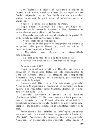 Consfătuirea s-a sfârşit şi Averescu a plecat cu
impresia că acum, când ţara este în rostogolire spre
fundul prăpastiei, nu se face decât a urma, cu acelaşi
sistem nenorocit de până acum al subtilităţilor şi al
arguţilor.
     Regele l-a invitat să ia dejunul la Palat.
     După dejun, Averescu l-a rugat pe Rege să-l
elibereze de la comanda Armatei a II-a, deoarece nu
putea rămâne sub ordinele lui Prezan.
     - Domnule general, vă rog să rămâneţi la postul D-
stră. Faceţi această jertfă pentru mine.
     - Atunci daţi-mi un concediu.
     - Concediul D-stră poate fi interpretat de cineva ca
un protest din partea D-stră, şi, cred eu, că va fi
îndreptată tot împotriva D-stră.
     - Majestate, sunt obişnuit cu interpretările
calomnioase.
     - Vă luaţi concediu, fără a se face formalităţi.
     Averescu era bucuros că a fost înţeles de Rege.

      24 noiembrie 1917.
      După convorbirea avută cu Regele, Averescu a
convocat în localitatea Bâlca pe toţi comandanţii de
Corp de Armată, Divizii şi Brigăzi din componenţa
Armatei a II-a, delegaţii de la unităţile, participante la
bătălia de la Mărăşti.
      Comandantul Diviziei a 3-a infanterie generalul
Alexandru Mărgineanu a propus să se formeze un fond
pentru a-şi reconstrui satul Mărăşti, distrus în timpul
bătăliei din iulie 1917.
      Generalul Averescu a propus să se formeze
„Societatea Mărăşti”, din care urmau să facă parte toţi
ostaşii Armatei a II-a. Primul obiectiv al societăţii îl
constituia restaurarea satului Mărăşti şi construirea unei
scripte – monumente simbolice în amintirea victoriei de
aici.
      Propunerea a fost primită cu însufleţire. Adunarea
s-a constituit. În cadrul Adunarea generale a Societăţii
„Mărăşti”. Preşedinte de onoare a fost ales generalul
Averescu, iar preşedinte activ generalul Mărgineanu. A
                                                      159
 