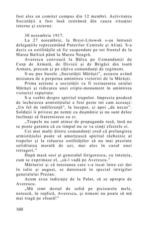 fost ales un comitet compus din 12 membri. Activitatea
Societăţii a fost însă restrânsă din cauza situaţiei
interne şi externe.

     30 noiembrie 1917.
     La 27 noiembrie, la Brest-Litowsk s-au întrunit
delegaţiile reprezentând Puterilor Centrale şi Aliaţi. S-a
decis ca ostilităţile să fie suspendate pe tot frontul de la
Marea Baltică până la Marea Neagră.
     Averescu convoacă la Bâlca pe Comandanţii de
Corp de Armată, de Divizii şi de Brigăzi din toată
Armata, precum şi pe câţiva comandanţi de regiment.
     S-au pus bazele „Societăţii Mărăşti”, aceasta având
misiunea de a perpetua amintirea victoriei de la Mărăşti.
     Prima acţiune a societăţii va fi restaurarea satului
Mărăşti şi ridicarea unei cripte-monument în amintirea
victoriei repurtate.
     S-a vorbit despre spiritul trupelor. Impresia produsă
de încheierea armistiţiului a fost peste tot cam aceeaşi:
„Un fel de indiferenţă”, la început, şi apoi „de necaz”.
Soldaţii îi privesc pe nemţi cu duşmănie şi nu sunt deloc
înclinaţi să fraternizeze cu ei.
     „Trupele nu sunt atinse de propaganda rusă, însă nu
se poate garanta că cu timpul nu se va simţi efectele ei.
     Cei mai mulţi dintre comandanţi cred că prelungirea
armistiţiului poate să amorţească spiritul războinic al
trupelor şi la reluarea ostilităţilor să nu mai prezinte
soliditatea morală de azi, mai ales în cazul unei
retrageri.”
     După masă sosi şi generalul Grigorescu, cu intenţia,
cum se exprimase el, „să-l vadă pe Averescu.”
     Mărturisi şi că tensiunea care s-a iscat între cei doi
în iulie şi august, se datorează în special intrigilor
generalului Prezan.
     Acum avea indicaţie de la Palat, să se apropie de
Averescu.
     „Mă simt destul de solid pe picioarele mele,
notează, în replică, Averescu, şi nimeni nu poate să mă
mai tragă pe sfoară!”

160
 