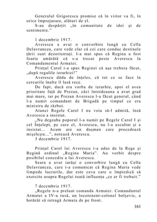 Generalul Grigorescu promise că în viitor va fi, în
orice împrejurare, alături de el.
    S-au despărţit „în comunitate de idei şi de
sentimente.”

     1 decembrie 1917.
     Averescu a avut o convorbire lungă cu Cella
Delavrancea, care vede clar că cei care conduc destinele
ţării sunt dezorientaţi. I-a mai spus că Regina a fost
foarte amărâtă că s-a trecut peste Averescu la
Comandamentul Armatei.
     Prinţul Carol i-a spus Reginei că aşa trebuia făcut,
„după regulile ierarhiei!”
     Averescu dădu de înţeles, că tot ce se face în
cercurile înalte îl lasă rece.
     De fapt, dacă era vorba de ierarhie, apoi el avea
prioritate faţă de Prezan, căci întotdeauna a avut grad
mai mare, iar pe Prezan Averescu l-a făcut general, când
l-a numit comandant de Brigadă pe timpul ce era
ministru de război.
     Atunci Regele Carol I nu voia să-l admită, însă
Averescu a insistat.
     „Nu degeaba poporul l-a numit pe Regele Carol I şi
cel Înţelept, pe care el, Averescu, nu l-a ascultat şi a
insistat... Acum are un duşman care procedează
mişeleşte...”, notează Averescu.
     3 decembrie 1917.

    Prinţul Carol lui Averescu i-a adus de la Rege şi
Regină ordinul „Regina Maria”. Au vorbit despre
posibilul concediu a lui Averescu.
    Seara a avut iarăşi o convorbire lungă cu Cella
Delavrancea, care i-a comunicat că Regina Maria vede
limpede lucrurile, dar este ceva care o împiedică să
exercite asupra Regelui toată influenţa „ce ar fi trebuit.”

    7 decembrie 1917.
    „Regele n-a preluat comanda Armatei. Comandantul
Armatei a IV-a rusă, un locotenent-colonel bolşevic, a
hotărât să retragă Armata de pe front.
                                                       161
 