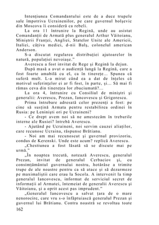 Intenţiunea Comandantului este de a duce trupele
sale împotriva Ucrainenilor, pe care guvernul bolşevic
din Moscova îi consideră ca rebeli.
     La ora 11 întrunire la Regină, unde au asistat
Comandanţii de Armată plus generalul Arthur Văitoianu,
Miniştrii Franţei, Angliei, Statelor Unite ale Americii,
Italiei, câţiva medici, d-nii Balş, colonelul american
Anderson.
     S-a discutat regularea distribuţiei ajutoarelor în
natură, populaţiei nevoiaşe.”
     Averescu a fost invitat de Rege şi Regină la dejun.
     După masă a avut o audienţă lungă la Regină, care a
fost foarte amabilă cu el, ca în tinereţe... Spunea că
suferă mult. L-a mirat când ea a dat de înţeles că
motivul suferinţelor ei ar fi fost, în parte, şi... Să mai fi
rămas ceva din tinereţea lor zbuciumată?...
     La ora 4, întrunire cu Consiliul de miniştri şi
generalii: Averescu, Prezan, Iancovescu şi Grigorescu.
     Prima întrebare adresată celor prezenţi a fost: pe
cine să susţină Armata pentru restabilirea ordinei în
Rusia: pe Leninişti ori pe Ucraineni?
     - Ce drept avem noi să ne amestecăm în treburile
interne ale Rusiei? întrebă Averescu.
     - Ajutând pe Ucraineni, noi servim cauzei aliaţilor,
care recunosc Ucraina, răspunse Brătianu.
     - Noi am mai recunoscut şi guvernul provizoriu,
condus de Kerenski. Unde este acum? replică Averescu.
     „Chestiunea a fost lăsată să se discute mai pe
urmă.”
     „În noaptea trecută, notează Averescu, generalul
Prezan, invitat de generalul Cerbaciov şi, cu
consimţământul guvernului nostru, hotărâse a trimite
trupe de ale noastre pentru ca să atace şi să dezarmeze
pe maximaliştii care erau la Socola. A intervenit la timp
generalul Iancovescu, informat de serviciul secret de
informaţii al Armatei, întemeiat de generalii Averescu şi
Văitoianu, şi a oprit acest pas imprudent.”
     „Generalul Iancovescu a salvat ţara de o mare
nenorocire, care vru s-o înfăptuiască generalul Prezan şi
guvernul lui Brătianu. Contra noastră se revoltau toate
162
 